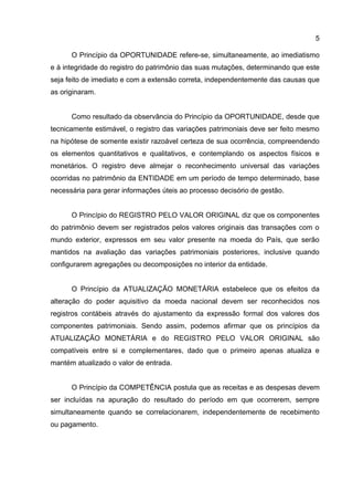 5

      O Princípio da OPORTUNIDADE refere-se, simultaneamente, ao imediatismo
e à integridade do registro do patrimônio das suas mutações, determinando que este
seja feito de imediato e com a extensão correta, independentemente das causas que
as originaram.


      Como resultado da observância do Princípio da OPORTUNIDADE, desde que
tecnicamente estimável, o registro das variações patrimoniais deve ser feito mesmo
na hipótese de somente existir razoável certeza de sua ocorrência, compreendendo
os elementos quantitativos e qualitativos, e contemplando os aspectos físicos e
monetários. O registro deve almejar o reconhecimento universal das variações
ocorridas no patrimônio da ENTIDADE em um período de tempo determinado, base
necessária para gerar informações úteis ao processo decisório de gestão.


      O Princípio do REGISTRO PELO VALOR ORIGINAL diz que os componentes
do patrimônio devem ser registrados pelos valores originais das transações com o
mundo exterior, expressos em seu valor presente na moeda do País, que serão
mantidos na avaliação das variações patrimoniais posteriores, inclusive quando
configurarem agregações ou decomposições no interior da entidade.


      O Princípio da ATUALIZAÇÃO MONETÁRIA estabelece que os efeitos da
alteração do poder aquisitivo da moeda nacional devem ser reconhecidos nos
registros contábeis através do ajustamento da expressão formal dos valores dos
componentes patrimoniais. Sendo assim, podemos afirmar que os princípios da
ATUALIZAÇÃO MONETÁRIA e do REGISTRO PELO VALOR ORIGINAL são
compatíveis entre si e complementares, dado que o primeiro apenas atualiza e
mantém atualizado o valor de entrada.


      O Princípio da COMPETÊNCIA postula que as receitas e as despesas devem
ser incluídas na apuração do resultado do período em que ocorrerem, sempre
simultaneamente quando se correlacionarem, independentemente de recebimento
ou pagamento.
 