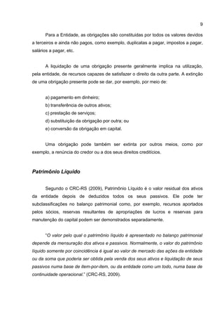 9

      Para a Entidade, as obrigações são constituidas por todos os valores devidos
a terceiros e ainda não pagos, como exemplo, duplicatas a pagar, impostos a pagar,
salários a pagar, etc.


      A liquidação de uma obrigação presente geralmente implica na utilização,
pela entidade, de recursos capazes de satisfazer o direito da outra parte. A extinção
de uma obrigação presente pode se dar, por exemplo, por meio de:


      a) pagamento em dinheiro;
      b) transferência de outros ativos;
      c) prestação de serviços;
      d) substituição da obrigação por outra; ou
      e) conversão da obrigação em capital.


      Uma obrigação pode também ser extinta por outros meios, como por
exemplo, a renúncia do credor ou a dos seus direitos creditícios.



Patrimônio Líquido


      Segundo o CRC-RS (2009), Patrimônio Líquido é o valor residual dos ativos
da entidade depois de deduzidos todos os seus passivos. Ele pode ter
subclassificações no balanço patrimonial como, por exemplo, recursos aportados
pelos sócios, reservas resultantes de apropriações de lucros e reservas para
manutenção do capital podem ser demonstrados separadamente.


      “O valor pelo qual o patrimônio líquido é apresentado no balanço patrimonial
depende da mensuração dos ativos e passivos. Normalmente, o valor do patrimônio
líquido somente por coincidência é igual ao valor de mercado das ações da entidade
ou da soma que poderia ser obtida pela venda dos seus ativos e liquidação de seus
passivos numa base de item-por-item, ou da entidade como um todo, numa base de
continuidade operacional.” (CRC-RS, 2009).
 