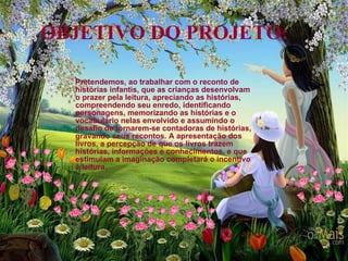 OBJETIVO DO PROJETO:  Pretendemos, ao trabalhar com o reconto de histórias infantis, que as crianças desenvolvam o prazer pela leitura, apreciando as histórias, compreendendo seu enredo, identificando personagens, memorizando as histórias e o vocabulário nelas envolvido e assumindo o desafio de tornarem-se contadoras de histórias, gravando seus recontos. A apresentação dos livros, a percepção de que os livros trazem histórias, informações e conhecimentos, e que estimulam a imaginação completará o incentivo à leitura. 