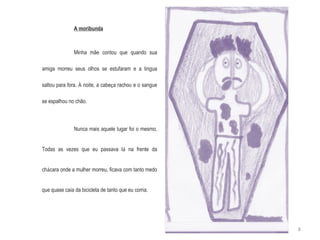 A moribunda Minha mãe contou que quando sua amiga morreu seus olhos se estufaram e a l í ngua saltou para fora.  À  noite, a cabe ç a rachou e o sangue se espalhou no chão. Nunca mais aquele lugar foi o mesmo. Todas as vezes que eu passava l á  na frente da ch á cara onde a mulher morreu, ficava com tanto medo que quase ca í a da bicicleta de tanto que eu corria. 8 