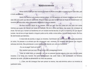 Monstros da meia-noite Minha vizinha disse que esta hist ó ria  é  contada h á  muitos anos atr á s e quase ningu é m sabe dela, pois  é  muito assustadora.  Havia uma menina muito bonita e sempre alegre. Um dia apareceu um homem misterioso que foi at é  a casa dela para pedir sua mão em casamento. Ningu é m sabia que este homem fazia as mo ç as se transformarem em monstros da meia-noite, então infelizmente, ela aceitou e eles se casaram. Ela ficou surpresa depois de se casarem. Sabe por quê? Ela ficou presa em uma jaula com outras meninas que quase não falavam por causa da maldi ç ão. Ela era a  ú nica que falava, mas quase não conseguia se mover. Na hora que o homem se transformou em um monstro horr í vel ela deu um grito na esperan ç a de que algu é m ouvisse, mas ali era um lugar deserto e ningu é m podia ouvi-la, então a noiva sofreu a terr í vel transforma ç ão. Ela ficou tão aterrorizada que desmaiou. À  meia-noite ela acordou e seguiu os monstros. Caminharam at é  uma hora da madrugada assustando os outros. As pessoas e os animais que não conseguiam voar, morreram. Os monstros não queriam que ningu é m estivesse dormindo. Eles perturbavam o sono das pessoas dizendo com uma voz horripilante: - Eu vou te pegar! Você vai morrer! Eles repetiam para que suas v í timas nunca mais conseguissem dormir. Todas as noites eram um pesadelo, por isso as pessoas queriam alguma coisa para derrotar esses monstros e s ó  havia uma maneira. Se todos conseguissem não sentir medo e não acordassem, os monstros deixariam de existir, pois eles se alimentavam do medo das pessoas. (...) Claro, ela não conseguiu ficar sem pensar na menina, mas esta terminou salva e os monstros se quebraram todos. 9 