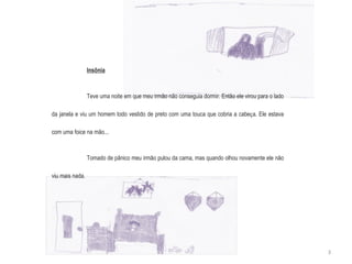 Insônia Teve uma noite em que meu irmão não conseguia dormir. Então ele virou para o lado da janela e viu um homem todo vestido de preto com uma touca que cobria a cabe ç a. Ele estava com uma foice na mão... Tomado de pânico meu irmão pulou da cama, mas quando olhou novamente ele não viu mais nada. 3 