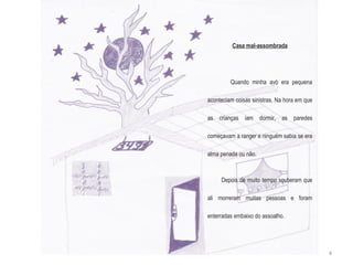 Casa mal-assombrada Quando minha avó era pequena aconteciam coisas sinistras. Na hora em que as crianças iam dormir, as paredes começavam a ranger e ninguém sabia se era alma penada ou não.  Depois de muito tempo souberam que ali morreram muitas pessoas e foram enterradas embaixo do assoalho. 4 