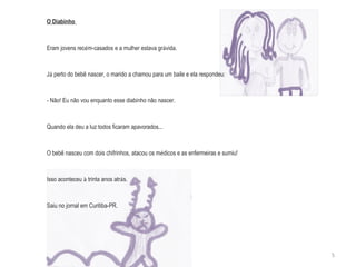 O Diabinho  Eram jovens rec é m-casados e a mulher estava gr á vida. J á  perto do bebê nascer, o marido a chamou para um baile e ela respondeu: - Não! Eu não vou enquanto esse diabinho não nascer. Quando ela deu a luz todos ficaram apavorados...  O bebê nasceu com dois chifrinhos, atacou os m é dicos e as enfermeiras e sumiu! Isso aconteceu  à  trinta anos atr á s. Saiu no jornal em Curitiba-PR. 5 