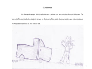 O lobisomem Um dia meu tio estava vindo do s í tio de carro e avistou com seus pr ó prios olhos um lobisomem. Ele era muito feio, com os dentes pingando sangue, os olhos vermelhos... e ele atacou uma cobra que estava passando no meio da estrada. Essa foi uma hist ó ria real. 6 