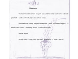   Algo estranho Uma bela noite estrelada minha mãe pediu para eu ir tomar banho. N ó s hav í amos mudado de apartamento e eu estava com medo porque ali havia muitas baratas. Quando estava no banheiro esfregando o cabelo com o creme, a luz come ç ou a piscar... De repente, acabou a energia e pisei em algo estranho. Fiquei apavorada e gritei: - Mamãe! Mamãe! Somente quando a energia voltou, fui ver que o  “ algo estranho ”  era apenas o sabonete. 7 