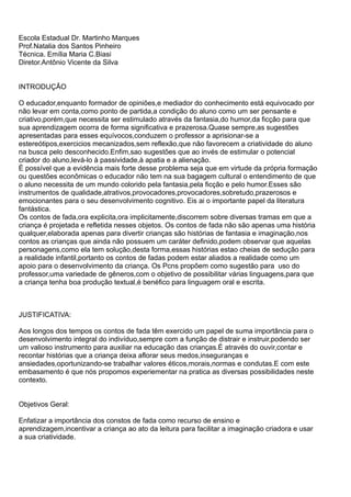 Escola Estadual Dr. Martinho Marques
Prof.Natalia dos Santos Pinheiro
Técnica. Emília Maria C.Biasi
Diretor.Antônio Vicente da Silva


INTRODUÇÃO

O educador,enquanto formador de opiniões,e mediador do conhecimento está equivocado por
não levar em conta,como ponto de partida,a condição do aluno como um ser pensante e
criativo,porém,que necessita ser estimulado através da fantasia,do humor,da ficção para que
sua aprendizagem ocorra de forma significativa e prazerosa.Quase sempre,as sugestões
apresentadas para esses equívocos,conduzem o professor a aprisionar-se a
estereótipos,exercicios mecanizados,sem reflexão,que não favorecem a criatividade do aluno
na busca pelo desconhecido.Enfim,sao sugestões que ao invés de estimular o potencial
criador do aluno,levá-lo à passividade,à apatia e a alienação.
È possível que a evidência mais forte desse problema seja que em virtude da própria formação
ou questões econômicas o educador não tem na sua bagagem cultural o entendimento de que
o aluno necessita de um mundo colorido pela fantasia,pela ficção e pelo humor.Esses são
instrumentos de qualidade,atrativos,provocadores,provocadores,sobretudo,prazerosos e
emocionantes para o seu desenvolvimento cognitivo. Eis ai o importante papel da literatura
fantástica.
Os contos de fada,ora explicita,ora implicitamente,discorrem sobre diversas tramas em que a
criança é projetada e refletida nesses objetos. Os contos de fada não são apenas uma história
qualquer,elaborada apenas para divertir crianças são histórias de fantasia e imaginação,nos
contos as crianças que ainda não possuem um caráter definido,podem observar que aquelas
personagens,como ela tem solução,desta forma,essas histórias estao cheias de sedução para
a realidade infantil,portanto os contos de fadas podem estar aliados a realidade como um
apoio para o desenvolvimento da criança. Os Pcns propõem como sugestão para uso do
professor,uma variedade de gêneros,com o objetivo de possibilitar várias linguagens,para que
a criança tenha boa produção textual,é benéfico para linguagem oral e escrita.



JUSTIFICATIVA:

Aos longos dos tempos os contos de fada têm exercido um papel de suma importância para o
desenvolvimento integral do indivíduo,sempre com a função de distrair e instruir,podendo ser
um valioso instrumento para auxiliar na educação das crianças.É através do ouvir,contar e
recontar histórias que a criança deixa aflorar seus medos,inseguranças e
ansiedades,oportunizando-se trabalhar valores éticos,morais,normas e condutas.E com este
embasamento é que nós propomos experiementar na pratica as diversas possibilidades neste
contexto.


Objetivos Geral:

Enfatizar a importância dos constos de fada como recurso de ensino e
aprendizagem,incentivar a criança ao ato da leitura para facilitar a imaginação criadora e usar
a sua criatividade.
 