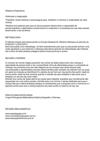 Objetivos Especificos:

•Estimular a imaginação.
•Trabalhar varias historias e personagens,para trabalhar a memória e criattividade de cada
criança.
•Realizar brincadeiras para que os alunos possam desenvolver a capacidade de
pensar,trabalhar a afetividade,companherismo e despretar a curiosidade par que elas possam
desenvolver o ato da leitura.


METODOLOGIA:

O referido projeto será desenvolvido na Escola Estadual Dr. Martinho Marques,no período de
27/04/2011 à 25/07/2011.
Será executada uma metodologia de fácil entendimento para que os educandos tenham uma
visão agradável e que estimule o interesse pela leitura,através da interpretação das histórias
dos contos de fada,cartazes,colagens,teatro,música,pinturas e outros.


REVISÃO LITERÁRIA

O universo do mundo mágico,presente nos contos de fadas desenvolve nas crianças a
capacidade de pensar,sentir e ser curiosa.Neste clima de afetividade,prazer e curiosidade as
crianças nos primeiros anos de vida integram-se ao universo das várias leituras pela
voz,entonação e significações,recursos desenvolvidos pelo contador de estórias com as quais
em geral as crianças se identificam.É a estória de ser bom,ser mau,bonito,feio,sentir medo do
escuro,sentir medo de ficar sozinha quando a mamãe sai para trabalhar e até achar que é
perigoso um dia ela não mais voltar.
Através dos contos de fadas abrem-se canais para trabalhar questões que normalmente são
esquecidas em uma rotina escolar e familiar,pois é no mínimo o tempo dedicado para que a
criança fale dos medos,fantasias,desejos ou sentimentos que a angustia como o ciúme,ira e o
egoísmo,enfim,para que a criança exponha seu lado oculto ou obscuro do seu ser.



DISCILPLINAS ENVOLVIDAS:
Língua Portuguesa,Matemática,História,Geografia e Ciências.




REVISÃO BIBLIOGRÁFICA:

www.sópedagogia.or.br
www.mundodaimaginação.com.br
www.educaçãodinamica.com.br
 