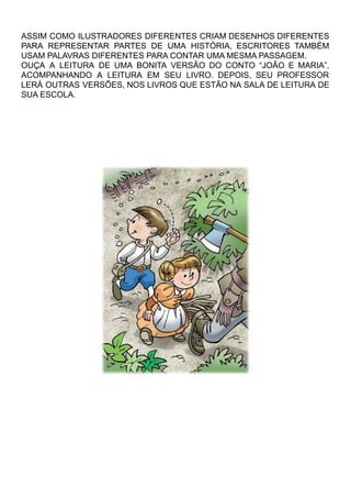 ASSIM COMO ILUSTRADORES DIFERENTES CRIAM DESENHOS DIFERENTES
PARA REPRESENTAR PARTES DE UMA HISTÓRIA, ESCRITORES TAMBÉM
USAM PALAVRAS DIFERENTES PARA CONTAR UMA MESMA PASSAGEM.
OUÇA A LEITURA DE UMA BONITA VERSÃO DO CONTO “JOÃO E MARIA”,
ACOMPANHANDO A LEITURA EM SEU LIVRO. DEPOIS, SEU PROFESSOR
LERÁ OUTRAS VERSÕES, NOS LIVROS QUE ESTÃO NA SALA DE LEITURA DE
SUA ESCOLA.
 
