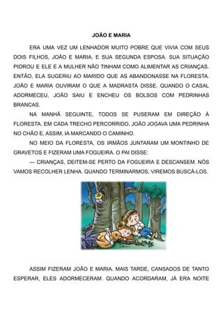 JOÃO E MARIA
ERA UMA VEZ UM LENHADOR MUITO POBRE QUE VIVIA COM SEUS
DOIS FILHOS, JOÃO E MARIA, E SUA SEGUNDA ESPOSA. SUA SITUAÇÃO
PIOROU E ELE E A MULHER NÃO TINHAM COMO ALIMENTAR AS CRIANÇAS.
ENTÃO, ELA SUGERIU AO MARIDO QUE AS ABANDONASSE NA FLORESTA.
JOÃO E MARIA OUVIRAM O QUE A MADRASTA DISSE. QUANDO O CASAL
ADORMECEU, JOÃO SAIU E ENCHEU OS BOLSOS COM PEDRINHAS
BRANCAS.
NA MANHÃ SEGUINTE, TODOS SE PUSERAM EM DIREÇÃO À
FLORESTA. EM CADA TRECHO PERCORRIDO, JOÃO JOGAVA UMA PEDRINHA
NO CHÃO E, ASSIM, IA MARCANDO O CAMINHO.
NO MEIO DA FLORESTA, OS IRMÃOS JUNTARAM UM MONTINHO DE
GRAVETOS E FIZERAM UMA FOGUEIRA. O PAI DISSE:
— CRIANÇAS, DEITEM-SE PERTO DA FOGUEIRA E DESCANSEM. NÓS
VAMOS RECOLHER LENHA. QUANDO TERMINARMOS, VIREMOS BUSCÁ-LOS.
ASSIM FIZERAM JOÃO E MARIA. MAIS TARDE, CANSADOS DE TANTO
ESPERAR, ELES ADORMECERAM. QUANDO ACORDARAM, JÁ ERA NOITE
 