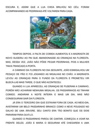 ESCURA E, ASSIM QUE A LUA CHEIA BRILHOU NO CÉU, FORAM
ACOMPANHANDO AS PEDRINHAS ATÉ VOLTAREM PARA CASA.
TEMPOS DEPOIS, A FALTA DE COMIDA AUMENTOU E A MADRASTA DE
NOVO SUGERIU AO PAI QUE ABANDONASSE AS CRIANÇAS NA FLORESTA.
MAS, DESSA VEZ, JOÃO NÃO PÔDE PEGAR PEDRINHAS, POIS A MULHER
TINHA TRANCADO A PORTA.
A CAMINHO DA FLORESTA NO DIA SEGUINTE, JOÃO ESMIGALHOU UM
PEDAÇO DE PÃO E FOI JOGANDO AS MIGALHAS NO CHÃO. A MADRASTA
LEVOU AS CRIANÇAS PARA O FUNDO DA FLORESTA E PROMETEU VIR
BUSCÁ-LAS MAIS TARDE, O QUE NÃO ACONTECEU.
QUANDO A LUA APARECEU, AS CRIANÇAS SE PUSERAM A CAMINHO,
PORÉM NÃO ACHARAM NENHUMA MIGALHA. OS PASSARINHOS AS TINHAM
COMIDO. ANDARAM A NOITE INTEIRA E MAIS UM DIA, MAS NÃO
CONSEGUIRAM SAIR DA FLORESTA.
JÁ ERA O TERCEIRO DIA QUE ESTAVAM FORA DE CASA. AO MEIO-DIA,
AVISTARAM UM BELO PASSARINHO BRANCO COMO A NEVE POUSADO NO
GALHO DE UMA ÁRVORE. SEU CANTO ERA TÃO BONITO QUE OS DOIS
PARARAM PARA OUVÍ-LO.
QUANDO O PASSARINHO PAROU DE CANTAR, COMEÇOU A VOAR NA
FRENTE DELES. JOÃO E MARIA O SEGUIRAM ATÉ CHEGAREM A UMA
 