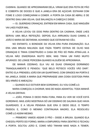 CASINHA. QUANDO SE APROXIMARAM DELA, VIRAM QUE ERA FEITA DE PÃO
E COBERTA DE DOCES E QUE A JANELA ERA DE AÇÚCAR. ESTAVAM COM
FOME E LOGO COMEÇARAM A COMER. A PORTA DA CASA SE ABRIU, E DE
DENTRO SAIU UMA VELHA, QUE BALANÇOU A CABEÇA E DISSE:
— EI, QUERIDAS CRIANÇAS, ENTREM EM MINHA CASA, QUE NINGUÉM
VAI LHES FAZER MAL.
A VELHA LEVOU OS DOIS PARA DENTRO DA CASINHA, ONDE LHES
SERVIU UMA BELA REFEIÇÃO. DEPOIS, ELA ARRUMOU DUAS CAMAS, E
JOÃO E MARIA SE DEITARAM, ACHANDO QUE ESTAVAM NO CÉU.
NO ENTANTO, A BONDADE DA VELHA ERA PURA ENGANAÇÃO. ELA
ERA UMA BRUXA MALVADA QUE FAZIA TEMPO ESTAVA DE OLHO NAS
CRIANÇAS E TINHA CONSTRUÍDO A CASA DE PÃO SÓ PARA ATRAÍ-LAS. A
VELHA NÃO ENXERGAVA MUITO BEM, MAS TINHA UM FARO MUITO
APURADO: DE LONGE PERCEBIA QUANDO ALGUÉM SE APROXIMAVA.
DE MANHÃ CEDINHO, ELA VIU AS DUAS CRIANÇAS DORMINDO
TRANQUILAMENTE E PENSOU: “QUE BELO PETISCO VOCÊS VÃO DAR!”.
ENTÃO ELA PRENDEU JOÃO EM UM QUARTINHO, COM GRADES NA PORTA E
NA JANELA. DISSE A MARIA QUE PREPARASSE UMA COISA GOSTOSA PARA
SEU IRMÃO E AMEAÇOU:
— QUANDO ELE ESTIVER BEM GORDINHO, EU VOU COMÊ-LO.
MARIA COMEÇOU A CHORAR, MAS DE NADA ADIANTOU. TODA MANHÃ
A VELHA GRITAVA:
— JOÃO, PONHA O DEDO PARA FORA, PARA EU VER SE VOCÊ ESTÁ
GORDINHO. MAS JOÃO MOSTRAVA SÓ UM OSSINHO DE GALINHA QUE HAVIA
GUARDADO, E A VELHA PENSAVA QUE ERA O DEDO DELE. O TEMPO
PASSOU E, COMO O MENINO CONTINUAVA MAGRO, ELA RESOLVEU
COMÊ-LO ASSIM MESMO.
— PRIMEIRO VAMOS ASSAR O PÃO – DISSE A BRUXA. QUANDO ELA
CHEGOU PERTO DO FORNO, MARIA A EMPURROU PARA DENTRO E FECHOU
A PORTA. SOLTOU JOÃO E, COMO NÃO TINHAM MAIS NADA A TEMER,
 