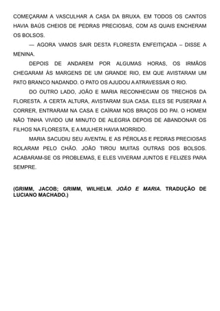 COMEÇARAM A VASCULHAR A CASA DA BRUXA. EM TODOS OS CANTOS
HAVIA BAÚS CHEIOS DE PEDRAS PRECIOSAS, COM AS QUAIS ENCHERAM
OS BOLSOS.
— AGORA VAMOS SAIR DESTA FLORESTA ENFEITIÇADA – DISSE A
MENINA.
DEPOIS DE ANDAREM POR ALGUMAS HORAS, OS IRMÃOS
CHEGARAM ÀS MARGENS DE UM GRANDE RIO, EM QUE AVISTARAM UM
PATO BRANCO NADANDO. O PATO OS AJUDOU A ATRAVESSAR O RIO.
DO OUTRO LADO, JOÃO E MARIA RECONHECIAM OS TRECHOS DA
FLORESTA. A CERTA ALTURA, AVISTARAM SUA CASA. ELES SE PUSERAM A
CORRER, ENTRARAM NA CASA E CAÍRAM NOS BRAÇOS DO PAI. O HOMEM
NÃO TINHA VIVIDO UM MINUTO DE ALEGRIA DEPOIS DE ABANDONAR OS
FILHOS NA FLORESTA, E A MULHER HAVIA MORRIDO.
MARIA SACUDIU SEU AVENTAL E AS PÉROLAS E PEDRAS PRECIOSAS
ROLARAM PELO CHÃO. JOÃO TIROU MUITAS OUTRAS DOS BOLSOS.
ACABARAM-SE OS PROBLEMAS, E ELES VIVERAM JUNTOS E FELIZES PARA
SEMPRE.
76
(GRIMM, JACOB; GRIMM, WILHELM. JOÃO E MARIA. TRADUÇÃO DE
LUCIANO MACHADO.)
 