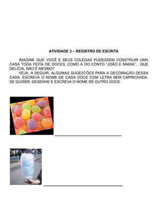 ATIVIDADE 3 – REGISTRO DE ESCRITA
IMAGINE QUE VOCÊ E SEUS COLEGAS PUDESSEM CONSTRUIR UMA
CASA TODA FEITA DE DOCES, COMO A DO CONTO “JOÃO E MARIA”... QUE
DELÍCIA, NÃO É MESMO?
VEJA, A SEGUIR, ALGUMAS SUGESTÕES PARA A DECORAÇÃO DESSA
CASA. ESCREVA O NOME DE CADA DOCE COM LETRA BEM CAPRICHADA.
SE QUISER, DESENHE E ESCREVA O NOME DE OUTRO DOCE.
_____________________
_________________________
 