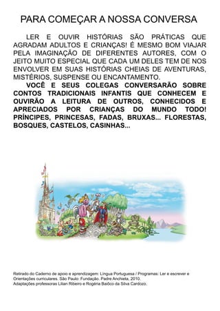 PARA COMEÇAR A NOSSA CONVERSA
LER E OUVIR HISTÓRIAS SÃO PRÁTICAS QUE
AGRADAM ADULTOS E CRIANÇAS! É MESMO BOM VIAJAR
PELA IMAGINAÇÃO DE DIFERENTES AUTORES, COM O
JEITO MUITO ESPECIAL QUE CADA UM DELES TEM DE NOS
ENVOLVER EM SUAS HISTÓRIAS CHEIAS DE AVENTURAS,
MISTÉRIOS, SUSPENSE OU ENCANTAMENTO.
VOCÊ E SEUS COLEGAS CONVERSARÃO SOBRE
CONTOS TRADICIONAIS INFANTIS QUE CONHECEM E
OUVIRÃO A LEITURA DE OUTROS, CONHECIDOS E
APRECIADOS POR CRIANÇAS DO MUNDO TODO!
PRÍNCIPES, PRINCESAS, FADAS, BRUXAS... FLORESTAS,
BOSQUES, CASTELOS, CASINHAS...
Retirado do Caderno de apoio e aprendizagem: Língua Portuguesa / Programas: Ler e escrever e
Orientações curriculares. São Paulo: Fundação. Padre Anchieta, 2010.
Adaptações professoras Lilian Ribeiro e Rogéria Baiôco da Silva Cardozo.
 