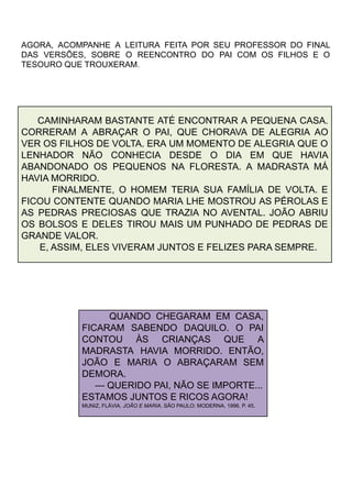 AGORA, ACOMPANHE A LEITURA FEITA POR SEU PROFESSOR DO FINAL
DAS VERSÕES, SOBRE O REENCONTRO DO PAI COM OS FILHOS E O
TESOURO QUE TROUXERAM.
CAMINHARAM BASTANTE ATÉ ENCONTRAR A PEQUENA CASA.
CORRERAM A ABRAÇAR O PAI, QUE CHORAVA DE ALEGRIA AO
VER OS FILHOS DE VOLTA. ERA UM MOMENTO DE ALEGRIA QUE O
LENHADOR NÃO CONHECIA DESDE O DIA EM QUE HAVIA
ABANDONADO OS PEQUENOS NA FLORESTA. A MADRASTA MÁ
HAVIA MORRIDO.
FINALMENTE, O HOMEM TERIA SUA FAMÍLIA DE VOLTA. E
FICOU CONTENTE QUANDO MARIA LHE MOSTROU AS PÉROLAS E
AS PEDRAS PRECIOSAS QUE TRAZIA NO AVENTAL. JOÃO ABRIU
OS BOLSOS E DELES TIROU MAIS UM PUNHADO DE PEDRAS DE
GRANDE VALOR.
E, ASSIM, ELES VIVERAM JUNTOS E FELIZES PARA SEMPRE.
QUANDO CHEGARAM EM CASA,
FICARAM SABENDO DAQUILO. O PAI
CONTOU ÀS CRIANÇAS QUE A
MADRASTA HAVIA MORRIDO. ENTÃO,
JOÃO E MARIA O ABRAÇARAM SEM
DEMORA.
— QUERIDO PAI, NÃO SE IMPORTE...
ESTAMOS JUNTOS E RICOS AGORA!
MUNIZ, FLÁVIA. JOÃO E MARIA. SÃO PAULO: MODERNA, 1996. P. 45.
81
 