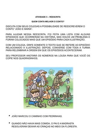 ATIVIDADE 5 – REESCRITA
QUEM CONTA MELHOR O CONTO?
DISCUTA COM SEUS COLEGAS A POSSIBILIDADE DE REESCREVEREM O
CONTO “JOÃO E MARIA”.
PARA AJUDAR NESSA REESCRITA, FOI FEITA UMA LISTA COM ALGUNS
EPISÓDIOS QUE OCORRERAM NA HISTÓRIA, MAS HOUVE UM PROBLEMA E
FORAM COLOCADOS MAIS QUE UM EPISÓDIO PARA CADA ILUSTRAÇÃO.
COM UM COLEGA, GRIFE SOMENTE O TEXTO QUE SE REFERE AO EPISÓDIO
RELACIONADO À ILUSTRAÇÃO. DEPOIS, CONVERSE COM TODA A TURMA
PARA RELEMBRAR A ORDEM EM QUE OS EPISÓDIOS ACONTECERAM.
SEU PROFESSOR ANOTARÁ OS NÚMEROS NA LOUSA PARA QUE VOCÊ OS
COPIE NOS QUADRADINHOS.
• JOÃO MARCOU O CAMINHO COM PEDRINHAS.
• QUANDO NÃO HAVIA MAIS COMIDA, O PAI E A MADRASTA
RESOLVERAM DEIXAR AS CRINÇAS NO MEIO DA FLORESTA.
 
