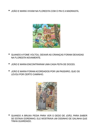 • JOÃO E MARIA VIVIAM NA FLORESTA COM O PAI E A MADRASTA.
• QUANDO A FOME VOLTOU, DEIXAR AS CRIANÇAS FORAM DEIXADAS
NA FLORESTA NOVAMENTE.
• JOÃO E MARIA ENCONTRARAM UMA CASA FEITA DE DOCES.
• JOÃO E MARIA FORAM ACORDADOS POR UM PASSÁRO, QUE OS
LEVOU POR CERTO CAMINHO.
• QUANDO A BRUXA PEDIA PARA VER O DEDO DE JOÃO, PARA SABER
SE ESTAVA GORDINHO, ELE MOSTRAVA UM OSSINHO DE GALINHA QUE
TINHA GUARDADO.
 