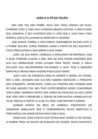 JOÃO E O PÉ DE FEIJÃO
ERA UMA VEZ UMA POBRE VIÚVA QUE TINHA APENAS UM FILHO,
CHAMADO JOÃO, E UMA VACA CHAMADA BRANCA LEITOSA. A ÚNICA COISA
QUE GARANTIA O SEU SUSTENTO ERA O LEITE QUE A VACA DAVA TODA
MANHÃ E QUE ELES LEVAVAM AO MERCADO E VENDIAM.
UMA MANHÃ, PORÉM, A VACA PAROU SUBITAMENTE DE DAR LEITE, E
A POBRE MULHER, TENDO PERDIDO ASSIM A FONTE DE SEU SUSTENTO,
FICOU PREOCUPADA E SEM SABER O QUE FAZER.
JOÃO, DE SUA PARTE, COMEÇOU A PROCURAR UM EMPREGO, COM
O QUAL PUDESSE AJUDAR A MÃE. MAS OS DIAS FORAM PASSANDO SEM
QUE ELE ARRANJASSE COISA ALGUMA PARA FAZER. ASSIM, A ÚNICA
SOLUÇÃO QUE ENCONTRARAM FOI VENDER A VACA, POIS O DINHEIRO
DARIA PELO MENOS PARA VIVEREM POR ALGUM TEMPO.
JOÃO LOGO SE OFERECEU PARA IR VENDER O ANIMAL NA CIDADE,
MAS A MÃE, ACHANDO QUE ELE NÃO SABERIA NEGOCIAR, A PRINCÍPIO
NÃO CONSENTIU. ENTRETANTO, COMO ELA PRÓPRIA NÃO PODERIA SAIR
DE CASA NAQUELE DIA, NÃO TEVE OUTRO REMÉDIO SENÃO CONCORDAR
COM A IDÉIA. AMARROU ENTÃO UMA CORDA NO PESCOÇO DA VACA, PARA
QUE JOÃO NÃO A PERDESSE E, DEPOIS DE DAR MUITOS CONSELHOS AO
FILHO, DEIXOU-O PARTIR. E LÁ SE FOI JOÃO, COM DESTINO À CIDADE.
QUANDO ESTAVA NO MEIO DO CAMINHO, ENCONTROU UM
VENDEDOR AMBULANTE QUE O CUMPRIMENTOU MUITO SIMPÁTICO E
PERGUNTOU-LHE AONDE ESTAVA INDO COM A VACA.
ASSIM QUE JOÃO CONTOU QUE ESTAVA INDO VENDÊ-LA NA CIDADE,
O HOMEM TIROU DO BOLSO UM PUNHADO DE FEIJÕES, MUITO BONITOS E
 