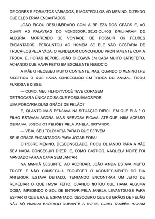 DE CORES E FORMATOS VARIADOS, E MOSTROU-OS AO MENINO, DIZENDO
QUE ELES ERAM ENCANTADOS.
JOÃO FICOU DESLUMBRADO COM A BELEZA DOS GRÃOS E, AO
OUVIR AS PALAVRAS DO VENDEDOR, SEUS OLHOS BRILHARAM DE
ALEGRIA. MORRENDO DE VONTADE DE POSSUIR OS FEIJÕES
ENCANTADOS, PERGUNTOU AO HOMEM SE ELE NÃO GOSTARIA DE
TROCÁ-LOS PELA VACA. O VENDEDOR CONCORDOU PRONTAMENTE COM A
TROCA. E, HORAS DEPOIS, JOÃO CHEGAVA EM CASA MUITO SATISFEITO,
ACHANDO QUE HAVIA FEITO UM EXCELENTE NEGÓCIO.
A MÃE O RECEBEU MUITO CONTENTE, MAS, QUANDO O MENINO LHE
MOSTROU O QUE HAVIA CONSEGUIDO EM TROCA DO ANIMAL, FICOU
FURIOSA E DISSE:
— COMO, MEU FILHO?! VOCÊ TEVE CORAGEM
DE TROCAR A ÚNICA COISA QUE POSSUÍAMOS POR
UMA PORCARIA DUNS GRÃOS DE FEIJÃO?
E, QUANTO MAIS PENSAVA NA SITUAÇÃO DIFÍCIL EM QUE ELA E O
FILHO ESTAVAM AGORA, MAIS NERVOSA FICAVA. ATÉ QUE, NUM ACESSO
DE RAIVA, JOGOU OS FEIJÕES PELA JANELA, GRITANDO:
— VEJA, SEU TOLO! VEJA PARA O QUE SERVEM
SEUS GRÃOS ENCANTADOS: PARA JOGAR FORA!
O POBRE MENINO, DESCONSOLADO, FICOU OLHANDO PARA A MÃE
SEM NADA  CONSEGUIR DIZER. E, COMO CASTIGO, NAQUELA NOITE FOI
MANDADO PARA A CAMA SEM JANTAR.
NA MANHÃ SEGUINTE, AO ACORDAR, JOÃO AINDA ESTAVA MUITO
TRISTE E NÃO CONSEGUIA ESQUECER O ACONTECIMENTO DO DIA
ANTERIOR. ESTAVA DEITADO, TENTANDO ENCONTRAR UM JEITO DE
REMEDIAR O QUE HAVIA FEITO, QUANDO NOTOU QUE HAVIA ALGUMA
COISA IMPEDINDO O SOL DE ENTRAR PELA JANELA. LEVANTOU-SE PARA
ESPIAR O QUE ERA E, ESPANTADO, DESCOBRIU QUE OS GRÃOS DE FEIJÃO
NÃO SÓ HAVIAM BROTADO DURANTE A NOITE, COMO TAMBÉM HAVIAM
 