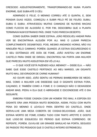 CRESCIDO ASSUSTADORAMENTE, TRANSFORMANDO-SE NUMA PLANTA
ENORME, QUE SUBIA ATÉ O CÉU.
ADMIRADO E FELIZ, O MENINO CORREU ATÉ O QUINTAL E, SEM
PENSAR DUAS VEZES, COMEÇOU A SUBIR PELO PÉ DE FEIJÃO. SUBIU,
SUBIU E SUBIU; ATRAVESSOU MUITAS CAMADAS DE NUVENS MACIAS
COMO FLOCOS DE ALGODÃO E, POR FIM, DESCOBRIU QUE A PLANTA
TERMINAVA NUM ESTRANHO PAÍS, ONDE TUDO PARECIA DESERTO.
COMO QUERIA SABER ONDE ESTAVA, JOÃO RESOLVEU ANDAR PARA
VER SE ENCONTRAVA ALGUÉM POR ALI. MAS O LUGAR PARECIA
COMPLETAMENTE DESABITADO, POIS, MESMO ANDANDO HORAS, NÃO VIU
NINGUÉM PELO CAMINHO. PORÉM, QUANDO JÁ ESTAVA ESCURECENDO E
O SEU ESTÔMAGO ATÉ DOÍA DE FOME, JOÃO AVISTOU UM ENORME
CASTELO PARA ONDE SE DIRIGIU. ENCONTROU NA PORTA UMA MULHER
QUE PARECEU MUITO ASSUSTADA EM VÊ-LO ALI.
— O QUE VOCÊ ESTÁ FAZENDO AQUI, MENINO? — DISSE ELA. — NÃO
SABE QUE ESSE CASTELO PERTENCE AO MEU MARIDO, UM GIGANTE
MUITO MAU, DEVORADOR DE CARNE HUMANA?
AO OUVIR ISSO, JOÃO SENTIU AS PERNAS BAMBEAREM DE MEDO.
MAS, COMO A MULHER LHE DISSESSE QUE O GIGANTE ESTAVA FORA,
CAÇANDO, E TAMBÉM COMO A FOME E O CANSAÇO NÃO O DEIXASSEM
ANDAR MAIS, PEDIU A ELA QUE O ABRIGASSE E ESCONDESSE ATÉ O DIA
SEGUINTE.
EMBORA FOSSE CASADA COM UM HOMEM TÃO MAU, A ESPOSA DO
GIGANTE ERA UMA PESSOA MUITO BONDOSA. ASSIM, FICOU COM MUITA
PENA DO MENINO E LEVOU-O PARA DENTRO DO CASTELO, ONDE
SERVIU-LHE UMA MESA COBERTA DE COISAS DELICIOSAS. JOÃO, QUE
ESTAVA MORTO DE FOME, COMEU TUDO COM TANTO APETITE E GOSTO
QUE LOGO SE ESQUECEU DO PERIGO QUE ESTAVA CORRENDO. DE
REPENTE, PORÉM, OUVIU-SE UM GRANDE BARULHO NA PORTA, SEGUIDO
DE PASSOS TÃO PESADOS QUE O CASTELO INTEIRO ESTREMECEU.
 