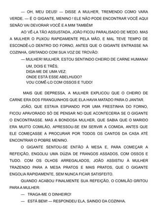 — OH, MEU DEUS! — DISSE A MULHER, TREMENDO COMO VARA
VERDE. — É O GIGANTE, MENINO ! ELE NÃO PODE ENCONTRAR VOCÊ AQUI
SENÃO VAI DEVORAR VOCÊ E A MIM TAMBÉM!
AO VÊ-LA TÃO ASSUSTADA, JOÃO FICOU PARALISADO DE MEDO. MAS
A MULHER O PUXOU RAPIDAMENTE PELA MÃO, E MAL TEVE TEMPO DE
ESCONDÊ-LO DENTRO DO FORNO, ANTES QUE O GIGANTE ENTRASSE NA
COZINHA, GRITANDO COM SUA VOZ DE TROVÃO:
— MULHER! MULHER, ESTOU SENTINDO CHEIRO DE CARNE HUMANA!
UM, DOIS E TRÊS,
DIGA-ME DE UMA VEZ:
ONDE ESTÁ ESSE ABELHUDO?
VOU COMÊ-LO COM OSSOS E TUDO!
MAIS QUE DEPRESSA, A MULHER EXPLICOU QUE O CHEIRO DE
CARNE ERA DOS FRANGUINHOS QUE ELA HAVIA MATADO PARA O JANTAR.
JOÃO, QUE ESTAVA ESPIANDO POR UMA FRESTINHA DO FORNO,
FICOU APAVORADO SÓ DE PENSAR NO QUE ACONTECERIA SE O GIGANTE
O ENCONTRASSE. MAS A BONDOSA MULHER, QUE SABIA QUE O MARIDO
ERA MUITO COMILÃO, APRESSOU-SE EM SERVIR A COMIDA, ANTES QUE
ELE COMEÇASSE A PROCURAR POR TODOS OS CANTOS DA CASA ATÉ
ENCONTRAR O POBRE MENINO.
O GIGANTE SENTOU-SE ENTÃO À MESA E, PARA COMEÇAR A
REFEIÇÃO, ENGOLIU UMA DÚZIA DE FRANGOS ASSADOS, COM OSSOS E
TUDO. COM OS OLHOS ARREGALADOS, JOÃO ASSISTIU À MULHER
TRAZENDO PARA A MESA PRATOS E MAIS PRATOS, QUE O GIGANTE
ENGOLIA RAPIDAMENTE, SEM NUNCA FICAR SATISFEITO.
QUANDO ACABOU FINALMENTE SUA REFEIÇÃO, O COMILÃO GRITOU
PARA A MULHER:
—   TRAGA-ME O DINHEIRO!
—   ESTÁ BEM! — RESPONDEU ELA, SAINDO DA COZINHA.
 