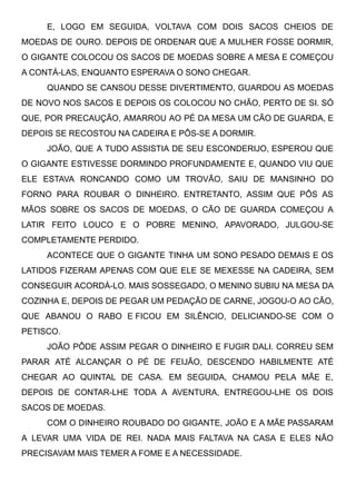 E, LOGO EM SEGUIDA, VOLTAVA COM DOIS SACOS CHEIOS DE
MOEDAS DE OURO. DEPOIS DE ORDENAR QUE A MULHER FOSSE DORMIR,
O GIGANTE COLOCOU OS SACOS DE MOEDAS SOBRE A MESA E COMEÇOU
A CONTÁ-LAS, ENQUANTO ESPERAVA O SONO CHEGAR.
QUANDO SE CANSOU DESSE DIVERTIMENTO, GUARDOU AS MOEDAS
DE NOVO NOS SACOS E DEPOIS OS COLOCOU NO CHÃO, PERTO DE SI. SÓ
QUE, POR PRECAUÇÃO, AMARROU AO PÉ DA MESA UM CÃO DE GUARDA, E
DEPOIS SE RECOSTOU NA CADEIRA E PÔS-SE A DORMIR.
JOÃO, QUE A TUDO ASSISTIA DE SEU ESCONDERIJO, ESPEROU QUE
O GIGANTE ESTIVESSE DORMINDO PROFUNDAMENTE E, QUANDO VIU QUE
ELE ESTAVA RONCANDO COMO UM TROVÃO, SAIU DE MANSINHO DO
FORNO PARA ROUBAR O DINHEIRO. ENTRETANTO, ASSIM QUE PÔS AS
MÃOS SOBRE OS SACOS DE MOEDAS, O CÃO DE GUARDA COMEÇOU A
LATIR FEITO LOUCO E O POBRE MENINO, APAVORADO, JULGOU-SE
COMPLETAMENTE PERDIDO.
ACONTECE QUE O GIGANTE TINHA UM SONO PESADO DEMAIS E OS
LATIDOS FIZERAM APENAS COM QUE ELE SE MEXESSE NA CADEIRA, SEM
CONSEGUIR ACORDÁ-LO. MAIS SOSSEGADO, O MENINO SUBIU NA MESA DA
COZINHA E, DEPOIS DE PEGAR UM PEDAÇÃO DE CARNE, JOGOU-O AO CÃO,
QUE ABANOU O RABO E FICOU EM SILÊNCIO, DELICIANDO-SE COM O
PETISCO.
JOÃO PÔDE ASSIM PEGAR O DINHEIRO E FUGIR DALI. CORREU SEM
PARAR ATÉ ALCANÇAR O PÉ DE FEIJÃO, DESCENDO HABILMENTE ATÉ
CHEGAR AO QUINTAL DE CASA. EM SEGUIDA, CHAMOU PELA MÃE E,
DEPOIS DE CONTAR-LHE TODA A AVENTURA, ENTREGOU-LHE OS DOIS
SACOS DE MOEDAS.
COM O DINHEIRO ROUBADO DO GIGANTE, JOÃO E A MÃE PASSARAM
A LEVAR UMA VIDA DE REI. NADA MAIS FALTAVA NA CASA E ELES NÃO
PRECISAVAM MAIS TEMER A FOME E A NECESSIDADE.
 