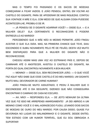 MAS O TEMPO FOI PASSANDO E OS SACOS DE MOEDAS
COMEÇARAM A FICAR VAZIOS. E JOÃO PENSOU, ENTÃO, EM VOLTAR AO
CASTELO DO GIGANTE, PARA SE APODERAR DE MAIS RIQUEZAS. CONTOU
SUA VONTADE À MÃE E ELA, COM MEDO DE QUE ALGUMA COISA PUDESSE
ACONTECER-LHE, PROIBIU-O DE IR.
— JÁ PENSOU SE O GIGANTE AGARRAR VOCÊ? — DISSE ELA. — E A
MULHER DELE?   ELA CERTAMENTE O RECONHECERÁ E PODERÁ
ENTREGÁ-LO AO MARIDO!
PERCEBENDO QUE A MÃE NÃO IA MESMO PERMITIR, JOÃO FINGIU
ACEITAR O QUE ELA DIZIA. MAS, NA PRIMEIRA CHANCE QUE TEVE, SAIU
ESCONDIDO E SUBIU NOVAMENTE PELO PÉ DE FEIJÃO, DESTA VEZ MUITO
BEM DISFARÇADO PARA QUE A MULHER DO GIGANTE NÃO O
RECONHECESSE.
CHEGOU ASSIM MAIS UMA VEZ AO ESTRANHO PAÍS E, DEPOIS DE
CAMINHAR ATÉ O ANOITECER, AVISTOU O CASTELO DO GIGANTE, NA
PORTA DO QUAL ENCONTROU NOVAMENTE A BOA MULHER.
— MENINO! — DISSE ELA, SEM RECONHECER JOÃO. — O QUE VOCÊ
FAZ AQUI? NÃO SABE QUE ESSE CASTELO É DO MEU MARIDO, UM GIGANTE
MUITO MAU, DEVORADOR DE CARNE HUMANA?
JOÃO FINGIU-SE MUITO ASSUSTADO, E PEDIU À MULHER QUE O
ESCONDESSE ATÉ O DIA SEGUINTE, DIZENDO QUE NÃO CONSEGUIRIA
ENCONTRAR O CAMINHO DE CASA NO ESCURO.
— AH, NÃO! — RESPONDEU ELA. — DE JEITO NENHUM! DA ÚLTIMA
VEZ QUE FIZ ISSO ME ARREPENDI AMARGAMENTE!   JÁ DEI ABRIGO A UM
MENINO COMO VOCÊ E O MAL-AGRADECIDO FUGIU, LEVANDO DOIS SACOS
DE MOEDAS DE OURO DO MEU MARIDO. POR CAUSA DISSO, QUASE FUI
DEVORADA NO LUGAR DO MALANDRINHO! E O GIGANTE, DESDE ENTÃO,
TEM ESTADO COM UM HUMOR TERRÍVEL, QUE EU SOU OBRIGADA A
SUPORTAR!
 