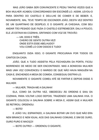 MAS JOÃO SABIA SER CONVINCENTE E PEDIU TANTAS VEZES QUE A
BOA MULHER ACABOU CONCORDANDO EM ESCONDÊ-LO. ASSIM, LEVOU-O
PARA DENTRO DO CASTELO E DEU-LHE DE COMER E DE BEBER. E,
NOVAMENTE, MAL TEVE TEMPO DE ESCONDER JOÃO, DESTA VEZ DENTRO
DE UM QUARTINHO DE DESPEJO, E O GIGANTE JÁ CHEGAVA, COM SEU
ANDAR TÃO PESADO QUE FAZIA O CASTELO ESTREMECER. DALI A POUCO,
ELE JÁ ESTAVA NA COZINHA, GRITANDO COM VOZ DE TROVÃO:
— UM, DOIS E TRÊS.
CHEIRO DE GENTE OUTRA VEZ!
ONDE ESTÁ ESSE ABELHUDO?
VOU COMÊ-LO COM OSSOS E TUDO!
ENQUANTO DIZIA ISSO, O GIGANTE PROCURAVA POR TODOS OS
CANTOS DA CASA.
JOÃO, QUE A TUDO ASSISTIA PELA FECHADURA DA PORTA, FICOU
MORRENDO DE MEDO DE SER ENCONTRADO. MAS A BONDOSA MULHER
MAIS UMA VEZ CONVENCEU O MARIDO DE QUE NÃO HAVIA NINGUÉM NA
CASA E, ENCHENDO A MESA DE COMIDA, CONSEGUIU DISTRAÍ-LO.
NOVAMENTE O GIGANTE COMEU ATÉ SE FARTAR E DEPOIS DISSE À
MULHER:
— MULHER, TRAGA-ME A GALINHA!
ELA, COMO DA OUTRA VEZ, OBEDECEU ÀS ORDENS E SAIU DA
COZINHA, PARA VOLTAR LOGO DEPOIS, TRAZENDO UMA GALINHA VIVA. O
GIGANTE COLOCOU A GALINHA SOBRE A MESA E, ASSIM QUE A MULHER
SE RETIROU, ORDENOU:
— BOTE!
E JOÃO VIU, ESPANTADO, A GALINHA BOTAR UM OVO QUE NÃO ERA
NEM BRANCO E NEM IGUAL AOS DAS GALINHAS COMUNS, E SIM DE OURO,
OURO PURO E MACIÇO!
— BOTE OUTRO! — ORDENOU O GIGANTE.
 