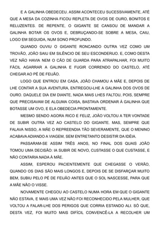 E A GALINHA OBEDECEU. ASSIM ACONTECEU SUCESSIVAMENTE, ATÉ
QUE A MESA DA COZINHA FICOU REPLETA DE OVOS DE OURO, BONITOS E
RELUZENTES. DE REPENTE, O GIGANTE SE CANSOU DE MANDAR A
GALINHA BOTAR OS OVOS E, DEBRUÇANDO-SE SOBRE A MESA, CAIU,
LOGO EM SEGUIDA, NUM SONO PROFUNDO.
QUANDO OUVIU O GIGANTE RONCANDO OUTRA VEZ COMO UM
TROVÃO, JOÃO SAIU EM SILÊNCIO DE SEU ESCONDERIJO. E, COMO DESTA
VEZ NÃO HAVIA NEM O CÃO DE GUARDA PARA ATRAPALHAR, FOI MUITO
FÁCIL AGARRAR A GALINHA E FUGIR CORRENDO DO CASTELO, ATÉ
CHEGAR AO PÉ DE FEIJÃO.
LOGO QUE ENTROU EM CASA, JOÃO CHAMOU A MÃE E, DEPOIS DE
LHE CONTAR A SUA AVENTURA, ENTREGOU-LHE A GALINHA DOS OVOS DE
OURO. DAQUELE DIA EM DIANTE, NADA MAIS LHES FALTOU, POIS, SEMPRE
QUE PRECISAVAM DE ALGUMA COISA, BASTAVA ORDENAR À GALINHA QUE
BOTASSE UM OVO, E ELA OBEDECIA PRONTAMENTE.
MESMO SENDO AGORA RICO E FELIZ, JOÃO VOLTOU A TER VONTADE
DE SUBIR OUTRA VEZ AO CASTELO DO GIGANTE. MAS, SEMPRE QUE
FALAVA NISSO, A MÃE O REPREENDIA TÃO SEVERAMENTE, QUE O MENINO
ACABAVA ADIANDO A VIAGEM, SEM ENTRETANTO DESISTIR DA IDÉIA.
PASSARAM-SE ASSIM TRÊS ANOS, NO FINAL DOS QUAIS JOÃO
TOMOU UMA DECISÃO: IA SUBIR DE NOVO, CUSTASSE O QUE CUSTASSE, E
NÃO CONTARIA NADA À MÃE.
ASSIM, ESPEROU PACIENTEMENTE QUE CHEGASSE O VERÃO,
QUANDO OS DIAS SÃO MAIS LONGOS E, DEPOIS DE SE DISFARÇAR MUITO
BEM, SUBIU PELO PÉ DE FEIJÃO ANTES QUE O SOL NASCESSE, PARA QUE
A MÃE NÃO O VISSE.
NOVAMENTE CHEGOU AO CASTELO NUMA HORA EM QUE O GIGANTE
NÃO ESTAVA, E MAIS UMA VEZ NÃO FOI RECONHECIDO PELA MULHER, QUE
VOLTOU A FALAR-LHE DOS PERIGOS QUE CORRIA ESTANDO ALI. SÓ QUE,
DESTA VEZ, FOI MUITO MAIS DIFÍCIL CONVENCÊ-LA A RECOLHER UM
 