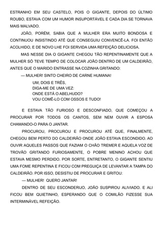 ESTRANHO EM SEU CASTELO, POIS O GIGANTE, DEPOIS DO ÚLTIMO
ROUBO, ESTAVA COM UM HUMOR INSUPORTÁVEL E CADA DIA SE TORNAVA
MAIS MALVADO.
JOÃO, PORÉM, SABIA QUE A MULHER ERA MUITO BONDOSA E
CONTINUOU INSISTINDO ATÉ QUE CONSEGUIU CONVENCÊ-LA. FOI ENTÃO
ACOLHIDO, E DE NOVO LHE FOI SERVIDA UMA REFEIÇÃO DELICIOSA.
MAS NESSE DIA O GIGANTE CHEGOU TÃO REPENTINAMENTE QUE A
MULHER SÓ TEVE TEMPO DE COLOCAR JOÃO DENTRO DE UM CALDEIRÃO,
ANTES QUE O MARIDO ENTRASSE NA COZINHA GRITANDO:
— MULHER! SINTO CHEIRO DE CARNE HUMANA!
UM, DOIS E TRÊS,
DIGA-ME DE UMA VEZ:
ONDE ESTÁ O ABELHUDO?
VOU COMÊ-LO COM OSSOS E TUDO!
E ESTAVA TÃO FURIOSO E DESCONFIADO, QUE COMEÇOU A
PROCURAR POR TODOS OS CANTOS, SEM NEM OUVIR A ESPOSA
CHAMANDO-O PARA O JANTAR.
PROCUROU, PROCUROU E PROCUROU ATÉ QUE, FINALMENTE,
CHEGOU BEM PERTO DO CALDEIRÃO ONDE JOÃO ESTAVA ESCONDIDO. AO
OUVIR AQUELES PASSOS QUE FAZIAM O CHÃO TREMER E AQUELA VOZ DE
TROVÃO GRITANDO FURIOSAMENTE, O POBRE MENINO ACHOU QUE
ESTAVA MESMO PERDIDO. POR SORTE, ENTRETANTO, O GIGANTE SENTIU
UMA FOME REPENTINA E FICOU COM PREGUIÇA DE LEVANTAR A TAMPA DO
CALDEIRÃO. POR ISSO, DESISTIU DE PROCURAR E GRITOU:
— MULHER!  QUERO JANTAR!
DENTRO DE SEU ESCONDERIJO, JOÃO SUSPIROU ALIVIADO. E ALI
FICOU BEM QUIETINHO, ESPERANDO QUE O COMILÃO FIZESSE SUA
INTERMINÁVEL REFEIÇÃO.
 