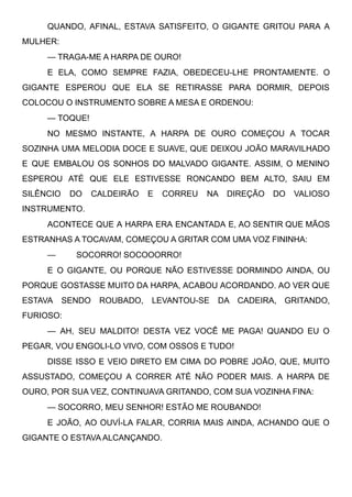QUANDO, AFINAL, ESTAVA SATISFEITO, O GIGANTE GRITOU PARA A
MULHER:
— TRAGA-ME A HARPA DE OURO!
E ELA, COMO SEMPRE FAZIA, OBEDECEU-LHE PRONTAMENTE. O
GIGANTE ESPEROU QUE ELA SE RETIRASSE PARA DORMIR, DEPOIS
COLOCOU O INSTRUMENTO SOBRE A MESA E ORDENOU:
— TOQUE!
NO MESMO INSTANTE, A HARPA DE OURO COMEÇOU A TOCAR
SOZINHA UMA MELODIA DOCE E SUAVE, QUE DEIXOU JOÃO MARAVILHADO
E QUE EMBALOU OS SONHOS DO MALVADO GIGANTE. ASSIM, O MENINO
ESPEROU ATÉ QUE ELE ESTIVESSE RONCANDO BEM ALTO, SAIU EM
SILÊNCIO DO CALDEIRÃO E CORREU NA DIREÇÃO DO VALIOSO
INSTRUMENTO.
ACONTECE QUE A HARPA ERA ENCANTADA E, AO SENTIR QUE MÃOS
ESTRANHAS A TOCAVAM, COMEÇOU A GRITAR COM UMA VOZ FININHA:
—         SOCORRO! SOCOOORRO!
E O GIGANTE, OU PORQUE NÃO ESTIVESSE DORMINDO AINDA, OU
PORQUE GOSTASSE MUITO DA HARPA, ACABOU ACORDANDO. AO VER QUE
ESTAVA SENDO ROUBADO, LEVANTOU-SE DA CADEIRA, GRITANDO,
FURIOSO:
— AH, SEU MALDITO! DESTA VEZ VOCÊ ME PAGA! QUANDO EU O
PEGAR, VOU ENGOLI-LO VIVO, COM OSSOS E TUDO!
DISSE ISSO E VEIO DIRETO EM CIMA DO POBRE JOÃO, QUE, MUITO
ASSUSTADO, COMEÇOU A CORRER ATÉ NÃO PODER MAIS. A HARPA DE
OURO, POR SUA VEZ, CONTINUAVA GRITANDO, COM SUA VOZINHA FINA:
— SOCORRO, MEU SENHOR! ESTÃO ME ROUBANDO!
E JOÃO, AO OUVÍ-LA FALAR, CORRIA MAIS AINDA, ACHANDO QUE O
GIGANTE O ESTAVA ALCANÇANDO.
 