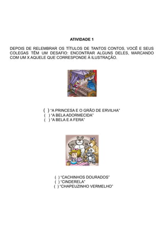 ATIVIDADE 1
DEPOIS DE RELEMBRAR OS TÍTULOS DE TANTOS CONTOS, VOCÊ E SEUS
COLEGAS TÊM UM DESAFIO: ENCONTRAR ALGUNS DELES, MARCANDO
COM UM X AQUELE QUE CORRESPONDE À ILUSTRAÇÃO.
( ) “A PRINCESA E O GRÃO DE ERVILHA”
( ) “A BELA ADORMECIDA”
( ) “A BELA E A FERA”
( ) “CACHINHOS DOURADOS”
( ) “CINDERELA”
( ) “CHAPEUZINHO VERMELHO”
 