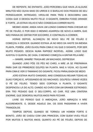 DE REPENTE, NO ENTANTO, JOÃO PERCEBEU QUE HAVIA JÁ ALGUNS
MINUTOS NÃO OUVIA MAIS OS URROS E O BARULHO DOS PASSOS DE SEU
PERSEGUIDOR. INTRIGADO, VIROU-SE PARA TRÁS E DESCOBRIU UMA
COISA QUE O DEIXOU MUITO FELIZ: O GIGANTE, EMBORA FOSSE GRANDE
E FORTE, JÁ ESTAVA VELHO E NÃO CONSEGUIA CORRER MUITO.
MESMO ASSIM, AINDA HAVIA UM LONGO CAMINHO PARA CHEGAR AO
PÉ DE FEIJÃO, E POR ISSO O MENINO AGARROU DE NOVO A HARPA, QUE
NÃO PARAVA DE GRITAR POR SOCORRO, E CONTINUOU A CORRER.
HORAS DEPOIS, ALCANÇOU DE NOVO SEU PÉ DE FEIJÃO E
COMEÇOU A DESCER. QUANDO ESTAVA JÁ NO MEIO DA HASTE DA IMENSA
PLANTA, PORÉM, JOÃO OLHOU PARA CIMA E VIU QUE O GIGANTE, POR SER
MUITO PESADO, DESCIA NUMA RAPIDEZ INCRÍVEL. ASSIM, LOGO QUE
AVISTOU O QUINTAL DE CASA, O MENINO COMEÇOU A GRITAR PELA MÃE:
— MAMÃE, MAMÃE! TRAGA-ME UM MACHADO, DEPRESSA!
QUANDO JOÃO PÔS OS PÉS NO CHÃO, A MÃE JÁ SE PREPARAVA
PARA DAR OS PRIMEIROS GOLPES NA PLANTA. MAS A VIÚVA, AO OLHAR
PARA CIMA E VER O TAMANHO DO GIGANTE, FICOU PARALISADA DE MEDO.
JOÃO ESTAVA MUITO CANSADO, MAS CONSEGUIU REUNIR TODAS AS
SUAS FORÇAS E, APOSSANDO-SE DO MACHADO, GOLPEOU VÁRIAS VEZES
O PÉ DE FEIJÃO. TENDO SIDO CORTADA A PLANTA, O GIGANTE
DESPENCOU LÁ DO ALTO, CAINDO AO CHÃO COM UM GRANDE ESTRONDO.
ERA TÃO PESADO QUE O SEU CORPO, AO CAIR, FEZ UMA CRATERA
ENORME, QUE DEMOROU MUITOS ANOS PARA FECHAR.
LIVRE DO PERIGO QUE O AMEAÇAVA, JOÃO ABRAÇOU A MÃE
ALEGREMENTE. E, DESDE AQUELE DIA, OS DOIS PASSARAM A VIVER
TRANQÜILOS.
TEMPOS DEPOIS, QUANDO SE TORNOU UM HOMEM FORTE E
BONITO, JOÃO SE CASOU COM UMA PRINCESA, COM QUEM VIVEU FELIZ
POR MUITOS E MUITOS ANOS. QUANTO AO PÉ DE FEIJÃO, DEPOIS DE
 