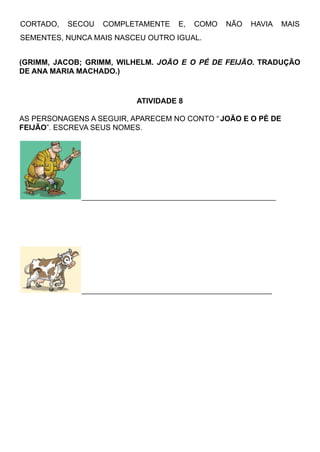 CORTADO, SECOU COMPLETAMENTE E, COMO NÃO HAVIA MAIS
SEMENTES, NUNCA MAIS NASCEU OUTRO IGUAL.
(GRIMM, JACOB; GRIMM, WILHELM. JOÃO E O PÉ DE FEIJÃO. TRADUÇÃO
DE ANA MARIA MACHADO.)
ATIVIDADE 8
AS PERSONAGENS A SEGUIR, APARECEM NO CONTO “ JOÃO E O PÉ DE
FEIJÃO”. ESCREVA SEUS NOMES.
__________________________________________________
_________________________________________________
 