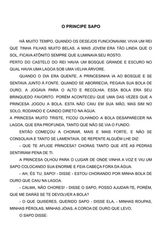O PRINCIPE SAPO
HÁ MUITO TEMPO, QUANDO OS DESEJOS FUNCIONAVAM, VIVIA UM REI
QUE TINHA FILHAS MUITO BELAS. A MAIS JOVEM ERA TÃO LINDA QUE O
SOL, FICAVA ATÔNITO SEMPRE QUE ILUMINAVA SEU ROSTO. 
PERTO DO CASTELO DO REI HAVIA UM BOSQUE GRANDE E ESCURO NO
QUAL HAVIA UMA LAGOA SOB UMA VELHA ÁRVORE. 
QUANDO O DIA ERA QUENTE, A PRINCESINHA IA AO BOSQUE E SE
SENTAVA JUNTO À FONTE. QUANDO SE ABORRECIA, PEGAVA SUA BOLA DE
OURO, A JOGAVA PARA O ALTO E RECOLHIA. ESSA BOLA ERA SEU
BRINQUEDO FAVORITO. PORÉM ACONTECEU QUE UMA DAS VEZES QUE A
PRINCESA JOGOU A BOLA, ESTA NÃO CAIU EM SUA MÃO, MAS SIM NO
SOLO, RODANDO E CAINDO DIRETO NA ÁGUA. 
A PRINCESA MUITO TRISTE, FICOU OLHANDO A BOLA DESAPARECER NA
LAGOA, QUE ERA PROFUNDA, TANTO QUE NÃO SE VIA O FUNDO.
ENTÃO COMEÇOU A CHORAR, MAIS E MAIS FORTE, E NÃO SE
CONSOLAVA E TANTO SE LAMENTAVA. DE REPENTE ALGUÉM LHE DIZ: 
- QUE TE AFLIGE PRINCESA? CHORAS TANTO QUE ATÉ AS PEDRAS
SENTIRIAM PENA DE TI.
A PRINCESA OLHOU PARA O LUGAR DE ONDE VINHA A VOZ E VIU UM
SAPO COLOCANDO SUA ENORME E FEIA CABEÇA FORA DA ÁGUA. 
- AH, ÉS TU, SAPO! - DISSE - ESTOU CHORANDO POR MINHA BOLA DE
OURO QUE CAIU NA LAGOA. 
- CALMA, NÃO CHORES! - DISSE O SAPO, POSSO AJUDAR-TE, PORÉM,
QUE ME DARÁS SE TE DEVOLVER A BOLA? 
- O QUE QUISERES, QUERIDO SAPO - DISSE ELA, - MINHAS ROUPAS,
MINHAS PÉROLAS, MINHAS JÓIAS, A COROA DE OURO QUE LEVO. 
O SAPO DISSE: 
 