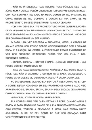 - NÃO ME INTERESSAM TUAS ROUPAS, TUAS PÉROLAS NEM TUAS
JÓIAS, NEM A COROA. PORÉM QUERO SER TEU COMPANHEIRO E BRINCAR
CONTIGO, SENTAR A TEU LADO NA MESA, COMER EM TEU PRATINHO DE
OURO, BEBER DE TEU COPINHO E DORMIR EM TUA CAMA, SE ME
PROMETES ISTO EU DESCEREI E TRAREI TUA BOLA DE OURO.
- OH, SIM- DISSE ELA - TE PROMETO TUDO O QUE QUISERES, PORÉM
DEVOLVE MINHA BOLA. MAS PENSOU: - FALA COMO UM TOLO. TUDO O QUE
FAZ É SENTAR-SE NA ÁGUA COM OUTROS SAPOS E COACHAR. NÃO PODE
SER COMPANHEIRO DE UM SER HUMANO. 
O SAPO, UMA VEZ RECEBIDA A PROMESSA, METEU A CABEÇA NA
ÁGUA E MERGULHOU. POUCO DEPOIS VOLTOU NADANDO COM A BOLA NA
BOCA, E A LANÇOU NA GRAMA. A PRINCESINHA ESTAVA ENCANTADA DE
VER SEU PRECIOSO BRINQUEDO OUTRA VEZ, COLHEU-A E SAIU
CORRENDO COM ELA. 
- ESPERA, ESPERA! – GRITOU O SAPO, - LEVA-ME COM VOCÊ! - NÃO
POSSO CORRER TANTO COMO TU.
- MAS DE NADA SERVIU COACHAR ATRÁS DELA TÃO FORTE QUANTO
PÔDE. ELA NÃO O ESCUTOU E CORREU PARA CASA, ESQUECENDO O
POBRE SAPO, QUE SE VIU OBRIGADO A VOLTAR À LAGOA OUTRA VEZ. 
NO DIA SEGUINTE, QUANDO ELA SENTOU À MESA COM O REI E TODA
A CORTE, ESTAVA COMENDO EM SEU PRATINHO DE OURO E ALGO VEIO
ARRASTANDO-SE, SPLASH, SPLISH, SPLASH PELA ESCADA DE MÁRMORE.
QUANDO CHEGOU AO ALTO, CHAMOU À PORTA E GRITOU: 
- PRINCESA, JOVEM PRINCESA! ABRE A PORTA. 
ELA CORREU PARA VER QUEM ESTAVA LÁ FORA. QUANDO ABRIU A
PORTA, O SAPO SENTOU-SE DIANTE DELA E A PRINCESA BATEU A PORTA.
COM PRESSA, TORNOU A SENTAR-SE À MESA, MAS ESTAVA MUITO
ASSUSTADA. O REI SE DEU CONTA DE QUE SEU CORAÇÃO BATIA
VIOLENTAMENTE E LHE PERGUNTOU: 
 