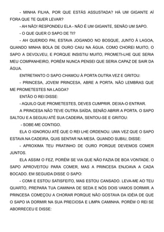 - MINHA FILHA, POR QUE ESTÁS ASSUSTADA? HÁ UM GIGANTE AÍ
FORA QUE TE QUER LEVAR? 
- AH NÃO! RESPONDEU ELA - NÃO É UM GIGANTE, SENÃO UM SAPO. 
- O QUE QUER O SAPO DE TI? 
- AH QUERIDO PAI, ESTAVA JOGANDO NO BOSQUE, JUNTO À LAGOA,
QUANDO MINHA BOLA DE OURO CAIU NA ÁGUA. COMO CHOREI MUITO, O
SAPO A DEVOLVEU, E PORQUE INSISTIU MUITO, PROMETI-LHE QUE SERIA
MEU COMPANHEIRO, PORÉM NUNCA PENSEI QUE SERIA CAPAZ DE SAIR DA
ÁGUA. 
ENTRETANTO O SAPO CHAMOU À PORTA OUTRA VEZ E GRITOU: 
- PRINCESA, JOVEM PRINCESA, ABRE A PORTA. NÃO LEMBRAS QUE
ME PROMETESTES NA LAGOA?
ENTÃO O REI DISSE: 
- AQUILO QUE PROMETESTES, DEVES CUMPRIR. DEIXA-O ENTRAR. 
A PRINCESA NÃO TEVE OUTRA SAÍDA, SENÃO ABRIR A PORTA. O SAPO
SALTOU E A SEGUIU ATÉ SUA CADEIRA, SENTOU-SE E GRITOU:
- SOBE-ME CONTIGO. 
ELA O IGNOROU ATÉ QUE O REI LHE ORDENOU. UMA VEZ QUE O SAPO
ESTAVA NA CADEIRA, QUIS SENTAR NA MESA. QUANDO SUBIU, DISSE: 
- APROXIMA TEU PRATINHO DE OURO PORQUE DEVEMOS COMER
JUNTOS. 
ELA ASSIM O FEZ, PORÉM SE VIA QUE NÃO FAZIA DE BOA VONTADE. O
SAPO APROVEITOU PARA COMER, MAS A PRINCESA ENJOAVA A CADA
BOCADO. EM SEGUIDA DISSE O SAPO: 
- COMI E ESTOU SATISFEITO, MAS ESTOU CANSADO. LEVA-ME AO TEU
QUARTO, PREPARA TUA CAMINHA DE SEDA E NÓS DOIS VAMOS DORMIR. A
PRINCESA COMEÇOU A CHORAR PORQUE NÃO GOSTAVA DA IDÉIA DE QUE
O SAPO IA DORMIR NA SUA PRECIOSA E LIMPA CAMINHA. PORÉM O REI SE
ABORRECEU E DISSE: 
 