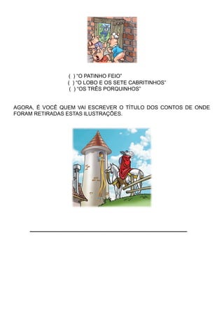 ( ) “O PATINHO FEIO”
( ) “O LOBO E OS SETE CABRITINHOS”
( ) “OS TRÊS PORQUINHOS”
AGORA, É VOCÊ QUEM VAI ESCREVER O TÍTULO DOS CONTOS DE ONDE
FORAM RETIRADAS ESTAS ILUSTRAÇÕES.
___________________________________
 