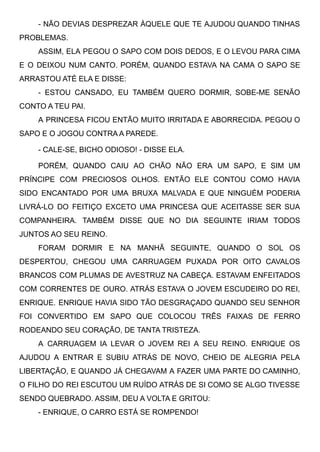 - NÃO DEVIAS DESPREZAR ÀQUELE QUE TE AJUDOU QUANDO TINHAS
PROBLEMAS. 
ASSIM, ELA PEGOU O SAPO COM DOIS DEDOS, E O LEVOU PARA CIMA
E O DEIXOU NUM CANTO. PORÉM, QUANDO ESTAVA NA CAMA O SAPO SE
ARRASTOU ATÉ ELA E DISSE: 
- ESTOU CANSADO, EU TAMBÉM QUERO DORMIR, SOBE-ME SENÃO
CONTO A TEU PAI. 
A PRINCESA FICOU ENTÃO MUITO IRRITADA E ABORRECIDA. PEGOU O
SAPO E O JOGOU CONTRA A PAREDE. 
- CALE-SE, BICHO ODIOSO! - DISSE ELA. 
PORÉM, QUANDO CAIU AO CHÃO NÃO ERA UM SAPO, E SIM UM
PRÍNCIPE COM PRECIOSOS OLHOS. ENTÃO ELE CONTOU COMO HAVIA
SIDO ENCANTADO POR UMA BRUXA MALVADA E QUE NINGUÉM PODERIA
LIVRÁ-LO DO FEITIÇO EXCETO UMA PRINCESA QUE ACEITASSE SER SUA
COMPANHEIRA. TAMBÉM DISSE QUE NO DIA SEGUINTE IRIAM TODOS
JUNTOS AO SEU REINO. 
FORAM DORMIR E NA MANHÃ SEGUINTE, QUANDO O SOL OS
DESPERTOU, CHEGOU UMA CARRUAGEM PUXADA POR OITO CAVALOS
BRANCOS COM PLUMAS DE AVESTRUZ NA CABEÇA. ESTAVAM ENFEITADOS
COM CORRENTES DE OURO. ATRÁS ESTAVA O JOVEM ESCUDEIRO DO REI,
ENRIQUE. ENRIQUE HAVIA SIDO TÃO DESGRAÇADO QUANDO SEU SENHOR
FOI CONVERTIDO EM SAPO QUE COLOCOU TRÊS FAIXAS DE FERRO
RODEANDO SEU CORAÇÃO, DE TANTA TRISTEZA. 
A CARRUAGEM IA LEVAR O JOVEM REI A SEU REINO. ENRIQUE OS
AJUDOU A ENTRAR E SUBIU ATRÁS DE NOVO, CHEIO DE ALEGRIA PELA
LIBERTAÇÃO, E QUANDO JÁ CHEGAVAM A FAZER UMA PARTE DO CAMINHO,
O FILHO DO REI ESCUTOU UM RUÍDO ATRÁS DE SI COMO SE ALGO TIVESSE
SENDO QUEBRADO. ASSIM, DEU A VOLTA E GRITOU: 
- ENRIQUE, O CARRO ESTÁ SE ROMPENDO!
 