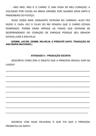 - NÃO AMO, NÃO É O CARRO. É UMA FAIXA DE MEU CORAÇÃO, A
COLOQUEI POR CAUSA DA MINHA GRANDE DOR QUANDO ERAS SAPO E
PRISIONEIRO DO FEITIÇO. 
DUAS VEZES MAIS, ENQUANTO ESTAVAM NO CAMINHO, ALGO FEZ
RUÍDO E CADA VEZ O FILHO DO REI PENSOU QUE O CARRO ESTAVA
ROMPENDO, PORÉM ERAM APENAS AS FAIXAS QUE ESTAVAM SE
DESPRENDENDO DO CORAÇÃO DE ENRIQUE PORQUE SEU SENHOR
ESTAVA LIVRE E ERA FELIZ.
(GRIMM, JACOB; GRIMM, WILHELM. O PRÍNCIPE SAPO. TRADUÇÃO DE
ANA MARIA MACHADO.)
ATIVIDADE 9 – PRODUÇÃO ESCRITA
DESCREVA COMO ERA O OBJETO QUE A PRINCESA DEIXOU CAIR NA
LAGOA?
____________________________________________________
____________________________________________________
____________________________________________________
____________________________________________________
____________________________________________________
____________________________________________________
____________________________________________________
____________________________________________________
___________________________________________________
ESCREVA COM SUAS PALAVRAS O QUE FOI QUE A PRINCESA
PROMETEU AO SAPO?
 