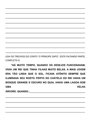 ____________________________________________________
____________________________________________________
____________________________________________________
____________________________________________________
____________________________________________________
____________________________________________________
____________________________________________________
____________________________________________________
____________________________________________________
____________________________________________________
LEIA OS TRECHOS DO CONTO “O PRÍNCIPE SAPO”, ESTÁ FALTANDO PARTE,
COMPLETE-O.
“HÁ MUITO TEMPO, QUANDO OS DESEJOS FUNCIONAVAM,
VIVIA UM REI QUE TINHA FILHAS MUITO BELAS. A MAIS JOVEM
ERA TÃO LINDA QUE O SOL, FICAVA ATÔNITO SEMPRE QUE
ILUMINAVA SEU ROSTO. PERTO DO CASTELO DO REI HAVIA UM
BOSQUE GRANDE E ESCURO NO QUAL HAVIA UMA LAGOA SOB
UMA VELHA
ÁRVORE. QUANDO...____________________________________
____________________________________________________
____________________________________________________
____________________________________________________
____________________________________________________
 