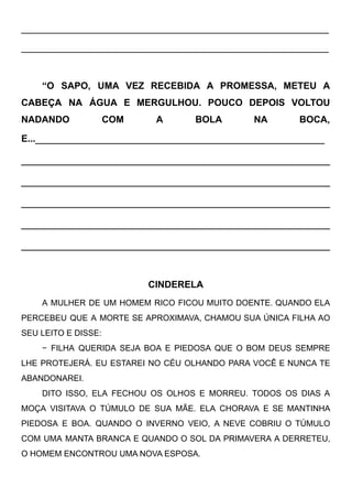 ____________________________________________________
____________________________________________________
“O SAPO, UMA VEZ RECEBIDA A PROMESSA, METEU A
CABEÇA NA ÁGUA E MERGULHOU. POUCO DEPOIS VOLTOU
NADANDO COM A BOLA NA BOCA,
E...____________________________________________
_______________________________________________
_______________________________________________
_______________________________________________
_______________________________________________
_______________________________________________
CINDERELA
A MULHER DE UM HOMEM RICO FICOU MUITO DOENTE. QUANDO ELA
PERCEBEU QUE A MORTE SE APROXIMAVA, CHAMOU SUA ÚNICA FILHA AO
SEU LEITO E DISSE:
− FILHA QUERIDA SEJA BOA E PIEDOSA QUE O BOM DEUS SEMPRE
LHE PROTEJERÁ. EU ESTAREI NO CÉU OLHANDO PARA VOCÊ E NUNCA TE
ABANDONAREI. 
DITO ISSO, ELA FECHOU OS OLHOS E MORREU. TODOS OS DIAS A
MOÇA VISITAVA O TÚMULO DE SUA MÃE. ELA CHORAVA E SE MANTINHA
PIEDOSA E BOA. QUANDO O INVERNO VEIO, A NEVE COBRIU O TÚMULO
COM UMA MANTA BRANCA E QUANDO O SOL DA PRIMAVERA A DERRETEU,
O HOMEM ENCONTROU UMA NOVA ESPOSA. 
 