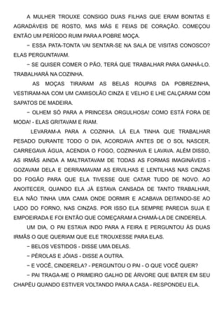 A MULHER TROUXE CONSIGO DUAS FILHAS QUE ERAM BONITAS E
AGRADÁVEIS DE ROSTO, MAS MÁS E FEIAS DE CORAÇÃO. COMEÇOU
ENTÃO UM PERÍODO RUIM PARA A POBRE MOÇA.
− ESSA PATA-TONTA VAI SENTAR-SE NA SALA DE VISITAS CONOSCO?
ELAS PERGUNTAVAM.
− SE QUISER COMER O PÃO, TERÁ QUE TRABALHAR PARA GANHÁ-LO.
TRABALHARÁ NA COZINHA.
AS MOÇAS TIRARAM AS BELAS ROUPAS DA POBREZINHA,
VESTIRAM-NA COM UM CAMISOLÃO CINZA E VELHO E LHE CALÇARAM COM
SAPATOS DE MADEIRA. 
− OLHEM SÓ PARA A PRINCESA ORGULHOSA! COMO ESTÁ FORA DE
MODA! - ELAS GRITAVAM E RIAM.
LEVARAM-A PARA A COZINHA. LÁ ELA TINHA QUE TRABALHAR
PESADO DURANTE TODO O DIA, ACORDAVA ANTES DE O SOL NASCER,
CARREGAVA ÁGUA, ACENDIA O FOGO, COZINHAVA E LAVAVA. ALÉM DISSO,
AS IRMÃS AINDA A MALTRATAVAM DE TODAS AS FORMAS IMAGINÁVEIS -
GOZAVAM DELA E DERRAMAVAM AS ERVILHAS E LENTILHAS NAS CINZAS
DO FOGÃO PARA QUE ELA TIVESSE QUE CATAR TUDO DE NOVO. AO
ANOITECER, QUANDO ELA JÁ ESTAVA CANSADA DE TANTO TRABALHAR,
ELA NÃO TINHA UMA CAMA ONDE DORMIR E ACABAVA DEITANDO-SE AO
LADO DO FORNO, NAS CINZAS. POR ISSO ELA SEMPRE PARECIA SUJA E
EMPOEIRADA E FOI ENTÃO QUE COMEÇARAM A CHAMÁ-LA DE CINDERELA. 
UM DIA, O PAI ESTAVA INDO PARA A FEIRA E PERGUNTOU ÀS DUAS
IRMÃS O QUE QUERIAM QUE ELE TROUXESSE PARA ELAS. 
− BELOS VESTIDOS - DISSE UMA DELAS.
− PÉROLAS E JÓIAS - DISSE A OUTRA.
− E VOCÊ, CINDERELA? - PERGUNTOU O PAI - O QUE VOCÊ QUER?
− PAI TRAGA-ME O PRIMEIRO GALHO DE ÁRVORE QUE BATER EM SEU
CHAPÉU QUANDO ESTIVER VOLTANDO PARA A CASA - RESPONDEU ELA. 
 