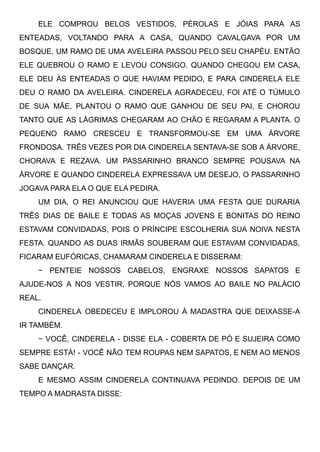 ELE COMPROU BELOS VESTIDOS, PÉROLAS E JÓIAS PARA AS
ENTEADAS, VOLTANDO PARA A CASA, QUANDO CAVALGAVA POR UM
BOSQUE, UM RAMO DE UMA AVELEIRA PASSOU PELO SEU CHAPÉU. ENTÃO
ELE QUEBROU O RAMO E LEVOU CONSIGO. QUANDO CHEGOU EM CASA,
ELE DEU ÀS ENTEADAS O QUE HAVIAM PEDIDO, E PARA CINDERELA ELE
DEU O RAMO DA AVELEIRA. CINDERELA AGRADECEU, FOI ATÉ O TÚMULO
DE SUA MÃE, PLANTOU O RAMO QUE GANHOU DE SEU PAI, E CHOROU
TANTO QUE AS LÁGRIMAS CHEGARAM AO CHÃO E REGARAM A PLANTA. O
PEQUENO RAMO CRESCEU E TRANSFORMOU-SE EM UMA ÁRVORE
FRONDOSA. TRÊS VEZES POR DIA CINDERELA SENTAVA-SE SOB A ÁRVORE,
CHORAVA E REZAVA. UM PASSARINHO BRANCO SEMPRE POUSAVA NA
ÁRVORE E QUANDO CINDERELA EXPRESSAVA UM DESEJO, O PASSARINHO
JOGAVA PARA ELA O QUE ELA PEDIRA. 
UM DIA, O REI ANUNCIOU QUE HAVERIA UMA FESTA QUE DURARIA
TRÊS DIAS DE BAILE E TODAS AS MOÇAS JOVENS E BONITAS DO REINO
ESTAVAM CONVIDADAS, POIS O PRÍNCIPE ESCOLHERIA SUA NOIVA NESTA
FESTA. QUANDO AS DUAS IRMÃS SOUBERAM QUE ESTAVAM CONVIDADAS,
FICARAM EUFÓRICAS, CHAMARAM CINDERELA E DISSERAM:
− PENTEIE NOSSOS CABELOS, ENGRAXE NOSSOS SAPATOS E
AJUDE-NOS A NOS VESTIR, PORQUE NÓS VAMOS AO BAILE NO PALÁCIO
REAL.
CINDERELA OBEDECEU E IMPLOROU À MADASTRA QUE DEIXASSE-A
IR TAMBÉM.
− VOCÊ, CINDERELA - DISSE ELA - COBERTA DE PÓ E SUJEIRA COMO
SEMPRE ESTÁ! - VOCÊ NÃO TEM ROUPAS NEM SAPATOS, E NEM AO MENOS
SABE DANÇAR.
E MESMO ASSIM CINDERELA CONTINUAVA PEDINDO. DEPOIS DE UM
TEMPO A MADRASTA DISSE:
 