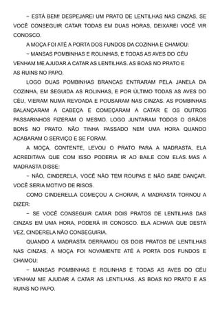 − ESTÁ BEM! DESPEJAREI UM PRATO DE LENTILHAS NAS CINZAS, SE
VOCÊ CONSEGUIR CATAR TODAS EM DUAS HORAS, DEIXAREI VOCÊ VIR
CONOSCO.
A MOÇA FOI ATÉ A PORTA DOS FUNDOS DA COZINHA E CHAMOU:
− MANSAS POMBINHAS E ROLINHAS, E TODAS AS AVES DO CÉU
VENHAM ME AJUDAR A CATAR AS LENTILHAS. AS BOAS NO PRATO E
AS RUINS NO PAPO.
LOGO DUAS POMBINHAS BRANCAS ENTRARAM PELA JANELA DA
COZINHA, EM SEGUIDA AS ROLINHAS, E POR ÚLTIMO TODAS AS AVES DO
CÉU, VIERAM NUMA REVOADA E POUSARAM NAS CINZAS. AS POMBINHAS
BALANÇARAM A CABEÇA E COMEÇARAM A CATAR E OS OUTROS
PASSARINHOS FIZERAM O MESMO. LOGO JUNTARAM TODOS O GRÃOS
BONS NO PRATO. NÃO TINHA PASSADO NEM UMA HORA QUANDO
ACABARAM O SERVIÇO E SE FORAM. 
A MOÇA, CONTENTE, LEVOU O PRATO PARA A MADRASTA, ELA
ACREDITAVA QUE COM ISSO PODERIA IR AO BAILE COM ELAS. MAS A
MADRASTA DISSE:
− NÃO, CINDERELA, VOCÊ NÃO TEM ROUPAS E NÃO SABE DANÇAR.
VOCÊ SERIA MOTIVO DE RISOS.
COMO CINDERELLA COMEÇOU A CHORAR, A MADRASTA TORNOU A
DIZER:
− SE VOCÊ CONSEGUIR CATAR DOIS PRATOS DE LENTILHAS DAS
CINZAS EM UMA HORA, PODERÁ IR CONOSCO. ELA ACHAVA QUE DESTA
VEZ, CINDERELA NÃO CONSEGUIRIA.
QUANDO A MADRASTA DERRAMOU OS DOIS PRATOS DE LENTILHAS
NAS CINZAS, A MOÇA FOI NOVAMENTE ATÉ A PORTA DOS FUNDOS E
CHAMOU:
− MANSAS POMBINHAS E ROLINHAS E TODAS AS AVES DO CÉU
VENHAM ME AJUDAR A CATAR AS LENTILHAS. AS BOAS NO PRATO E AS
RUINS NO PAPO.
 