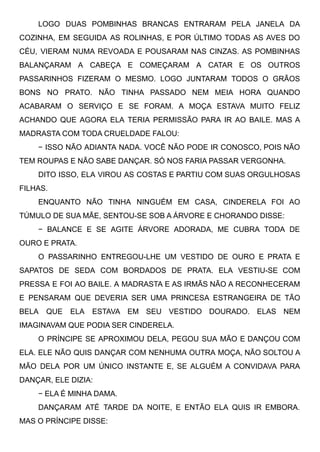 LOGO DUAS POMBINHAS BRANCAS ENTRARAM PELA JANELA DA
COZINHA, EM SEGUIDA AS ROLINHAS, E POR ÚLTIMO TODAS AS AVES DO
CÉU, VIERAM NUMA REVOADA E POUSARAM NAS CINZAS. AS POMBINHAS
BALANÇARAM A CABEÇA E COMEÇARAM A CATAR E OS OUTROS
PASSARINHOS FIZERAM O MESMO. LOGO JUNTARAM TODOS O GRÃOS
BONS NO PRATO. NÃO TINHA PASSADO NEM MEIA HORA QUANDO
ACABARAM O SERVIÇO E SE FORAM. A MOÇA ESTAVA MUITO FELIZ
ACHANDO QUE AGORA ELA TERIA PERMISSÃO PARA IR AO BAILE. MAS A
MADRASTA COM TODA CRUELDADE FALOU:
− ISSO NÃO ADIANTA NADA. VOCÊ NÃO PODE IR CONOSCO, POIS NÃO
TEM ROUPAS E NÃO SABE DANÇAR. SÓ NOS FARIA PASSAR VERGONHA.
DITO ISSO, ELA VIROU AS COSTAS E PARTIU COM SUAS ORGULHOSAS
FILHAS.
ENQUANTO NÃO TINHA NINGUÉM EM CASA, CINDERELA FOI AO
TÚMULO DE SUA MÃE, SENTOU-SE SOB A ÁRVORE E CHORANDO DISSE:
− BALANCE E SE AGITE ÁRVORE ADORADA, ME CUBRA TODA DE
OURO E PRATA.
O PASSARINHO ENTREGOU-LHE UM VESTIDO DE OURO E PRATA E
SAPATOS DE SEDA COM BORDADOS DE PRATA. ELA VESTIU-SE COM
PRESSA E FOI AO BAILE. A MADRASTA E AS IRMÃS NÃO A RECONHECERAM
E PENSARAM QUE DEVERIA SER UMA PRINCESA ESTRANGEIRA DE TÃO
BELA QUE ELA ESTAVA EM SEU VESTIDO DOURADO. ELAS NEM
IMAGINAVAM QUE PODIA SER CINDERELA.
O PRÍNCIPE SE APROXIMOU DELA, PEGOU SUA MÃO E DANÇOU COM
ELA. ELE NÃO QUIS DANÇAR COM NENHUMA OUTRA MOÇA, NÃO SOLTOU A
MÃO DELA POR UM ÚNICO INSTANTE E, SE ALGUÉM A CONVIDAVA PARA
DANÇAR, ELE DIZIA:
− ELA É MINHA DAMA.
DANÇARAM ATÉ TARDE DA NOITE, E ENTÃO ELA QUIS IR EMBORA.
MAS O PRÍNCIPE DISSE:
 