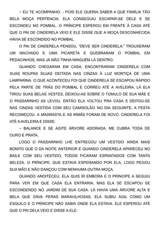 − EU TE ACOMPANHO. - POIS ELE QUERIA SABER A QUE FAMÍLIA TÃO
BELA MOÇA PERTENCIA. ELA CONSEGUIU ESCAPAR-SE DELE E SE
ESCONDEU NO POMBAL. O PRÍNCIPE ESPEROU EM FRENTE À CASA ATÉ
QUE O PAI DE CINDERELA VEIO E ELE DISSE QUE A MOÇA DESCONHECIDA
HAVIA SE ESCONDIDO NO POMBAL.
O PAI DE CINDERELA PENSOU, "DEVE SER CINDERELA." TROUXERAM
UM MACHADO E UMA PICARETA E QUEBRARAM O POMBAL EM
PEDACINHOS, MAS JÁ NÃO TINHA NINGUÉM LÁ DENTRO. 
QUANDO CHEGARAM EM CASA, ENCONTRARAM CINDERELA COM
SUAS ROUPAS SUJAS DEITADA NAS CINZAS À LUZ MORTIÇA DE UMA
LAMPARINA. O QUE ACONTECEU FOI QUE CINDERELA SE ESCAPOU RÁPIDO
PELA PARTE DE TRÁS DO POMBAL E CORREU ATÉ A AVELEIRA. LÁ ELA
TIROU SUAS BELAS VESTES, DEIXOU-AS SOBRE O TÚMULO DE SUA MÃE E
O PASSARINHO AS LEVOU. ENTÃO ELA VOLTOU PRA CASA E DEITOU-SE
NAS CINZAS VESTIDA COM SEU CAMISOLÃO. NO DIA SEGUINTE, A FESTA
RECOMEÇOU. A MADRASTA E AS IRMÃS FORAM DE NOVO. CINDERELA FOI
ATÉ A AVELEIRA E DISSE:
− BALANCE E SE AGITE ÁRVORE ADORADA, ME CUBRA TODA DE
OURO E PRATA.
LOGO O PASSARINHO LHE ENTREGOU UM VESTIDO AINDA MAIS
BONITO QUE O DA NOITE ANTERIOR E QUANDO CINDERELA APARECEU NO
BAILE COM SEU VESTIDO, TODOS FICARAM ESPANTADOS COM TANTA
BELEZA. O PRÍNCIPE, QUE ESTAVA ESPERANDO POR ELA, LOGO PEGOU
SUA MÃO E NÃO DANÇOU COM NENHUMA OUTRA MOÇA.
QUANDO ANOITECEU, ELA QUIS IR EMBORA E O PRÍNCIPE A SEGUIU
PARA VER EM QUE CASA ELA ENTRARIA. MAS ELA SE ESCAPOU SE
ESCONDENDO NO JARDIM DE SUA CASA. LÁ HAVIA UMA ÁRVORE ALTA E
BELA QUE DAVA PERAS MARAVILHOSAS. ELA SUBIU ÁGIL COMO UM
ESQUILO E O PRÍNCIPE NÃO SABIA ONDE ELA ESTAVA. ELE ESPEROU ATÉ
QUE O PAI DELA VEIO E DISSE A ELE:
 