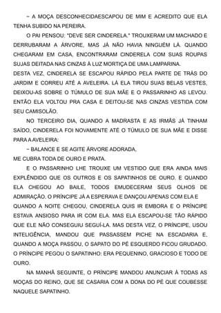 − A MOÇA DESCONHECIDAESCAPOU DE MIM E ACREDITO QUE ELA
TENHA SUBIDO NA PEREIRA.
O PAI PENSOU: "DEVE SER CINDERELA." TROUXERAM UM MACHADO E
DERRUBARAM A ÁRVORE, MAS JÁ NÃO HAVIA NINGUÉM LÁ. QUANDO
CHEGARAM EM CASA, ENCONTRARAM CINDERELA COM SUAS ROUPAS
SUJAS DEITADA NAS CINZAS À LUZ MORTIÇA DE UMA LAMPARINA.
DESTA VEZ, CINDERELA SE ESCAPOU RÁPIDO PELA PARTE DE TRÁS DO
JARDIM E CORREU ATÉ A AVELEIRA. LÁ ELA TIROU SUAS BELAS VESTES,
DEIXOU-AS SOBRE O TÚMULO DE SUA MÃE E O PASSARINHO AS LEVOU.
ENTÃO ELA VOLTOU PRA CASA E DEITOU-SE NAS CINZAS VESTIDA COM
SEU CAMISOLÃO. 
NO TERCEIRO DIA, QUANDO A MADRASTA E AS IRMÃS JÁ TINHAM
SAÍDO, CINDERELA FOI NOVAMENTE ATÉ O TÚMULO DE SUA MÃE E DISSE
PARA A AVELEIRA:
− BALANCE E SE AGITE ÁRVORE ADORADA,
ME CUBRA TODA DE OURO E PRATA.
E O PASSARINHO LHE TROUXE UM VESTIDO QUE ERA AINDA MAIS
EXPLÊNDIDO QUE OS OUTROS E OS SAPATINHOS DE OURO. E QUANDO
ELA CHEGOU AO BAILE, TODOS EMUDECERAM SEUS OLHOS DE
ADMIRAÇÃO. O PRÍNCIPE JÁ A ESPERAVA E DANÇOU APENAS COM ELA E
QUANDO A NOITE CHEGOU, CINDERELA QUIS IR EMBORA E O PRÍNCIPE
ESTAVA ANSIOSO PARA IR COM ELA. MAS ELA ESCAPOU-SE TÃO RÁPIDO
QUE ELE NÃO CONSEGUIU SEGUÍ-LA. MAS DESTA VEZ, O PRÍNCIPE, USOU
INTELIGÊNCIA, MANDOU QUE PASSASSEM PICHE NA ESCADARIA E,
QUANDO A MOÇA PASSOU, O SAPATO DO PÉ ESQUERDO FICOU GRUDADO.
O PRÍNCIPE PEGOU O SAPATINHO: ERA PEQUENINO, GRACIOSO E TODO DE
OURO.
NA MANHÃ SEGUINTE, O PRÍNCIPE MANDOU ANUNCIAR À TODAS AS
MOÇAS DO REINO, QUE SE CASARIA COM A DONA DO PÉ QUE COUBESSE
NAQUELE SAPATINHO.
 