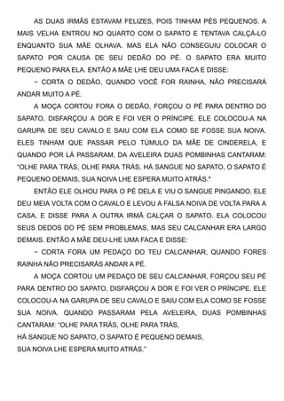 AS DUAS IRMÃS ESTAVAM FELIZES, POIS TINHAM PÉS PEQUENOS. A
MAIS VELHA ENTROU NO QUARTO COM O SAPATO E TENTAVA CALÇÁ-LO
ENQUANTO SUA MÃE OLHAVA. MAS ELA NÃO CONSEGUIU COLOCAR O
SAPATO POR CAUSA DE SEU DEDÃO DO PÉ. O SAPATO ERA MUITO
PEQUENO PARA ELA. ENTÃO A MÃE LHE DEU UMA FACA E DISSE:
− CORTA O DEDÃO, QUANDO VOCÊ FOR RAINHA, NÃO PRECISARÁ
ANDAR MUITO A PÉ.
A MOÇA CORTOU FORA O DEDÃO, FORÇOU O PÉ PARA DENTRO DO
SAPATO, DISFARÇOU A DOR E FOI VER O PRÍNCIPE. ELE COLOCOU-A NA
GARUPA DE SEU CAVALO E SAIU COM ELA COMO SE FOSSE SUA NOIVA.
ELES TINHAM QUE PASSAR PELO TÚMULO DA MÃE DE CINDERELA, E
QUANDO POR LÁ PASSARAM, DA AVELEIRA DUAS POMBINHAS CANTARAM:
“OLHE PARA TRÁS, OLHE PARA TRÁS, HÁ SANGUE NO SAPATO, O SAPATO É
PEQUENO DEMAIS, SUA NOIVA LHE ESPERA MUITO ATRÁS."
ENTÃO ELE OLHOU PARA O PÉ DELA E VIU O SANGUE PINGANDO. ELE
DEU MEIA VOLTA COM O CAVALO E LEVOU A FALSA NOIVA DE VOLTA PARA A
CASA, E DISSE PARA A OUTRA IRMÃ CALÇAR O SAPATO. ELA COLOCOU
SEUS DEDOS DO PÉ SEM PROBLEMAS, MAS SEU CALCANHAR ERA LARGO
DEMAIS. ENTÃO A MÃE DEU-LHE UMA FACA E DISSE:
− CORTA FORA UM PEDAÇO DO TEU CALCANHAR, QUANDO FORES
RAINHA NÃO PRECISARÁS ANDAR A PÉ.
A MOÇA CORTOU UM PEDAÇO DE SEU CALCANHAR, FORÇOU SEU PÉ
PARA DENTRO DO SAPATO, DISFARÇOU A DOR E FOI VER O PRÍNCIPE. ELE
COLOCOU-A NA GARUPA DE SEU CAVALO E SAIU COM ELA COMO SE FOSSE
SUA NOIVA. QUANDO PASSARAM PELA AVELEIRA, DUAS POMBINHAS
CANTARAM: “OLHE PARA TRÁS, OLHE PARA TRÁS,
HÁ SANGUE NO SAPATO, O SAPATO É PEQUENO DEMAIS,
SUA NOIVA LHE ESPERA MUITO ATRÁS.”
 